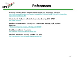 References
Surviving Security—How to Integrate People, Process and Technology, 2nd Edition
http://www.isaca.org/Template.cfm?Section=Home&CONTENTID=27320&TEMPLATE=/ContentMan
agement/ContentDisplay.cfm

Introduction to the Business Model for Information Security , 2009 ISACA
http://www.isaca.org

Small Business Information Security : The Fundamentals (Security Guide for Small
Business)
http://www.nist.gov/cgi-bin//get_pdf.cgi?pub_id=903080

Small Business Center Documents
http://csrc.nist.gov/groups/SMA/sbc/library.html

InterHack,- Information Security: Friend or Foe, 2002
http://web.interhack.com/publications/whatis-security.pdf




                                                                                      57
 
