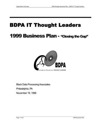 Organization Overview 1999 Strategic Business Plan – BDPA IT Thought Leaders
BDPA IT Thought Leaders
1999 Business Plan - “ClosingtheGap”
Black Data ProcessingAssociates
Philadelphia, PA
November 19, 1998
Page 1 of 44 1999 Business Plan
 