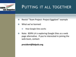 PUTTING IT ALL TOGETHER
 Revisit “Team Project- Project Eggplant” example
 What we’ve learned:
 How Google Sites works
 Note: BDPA LA is exploring Google Sites as a web
page alternative. If you’re interested in joining the
web team, contact:
president@bdpala.org
 