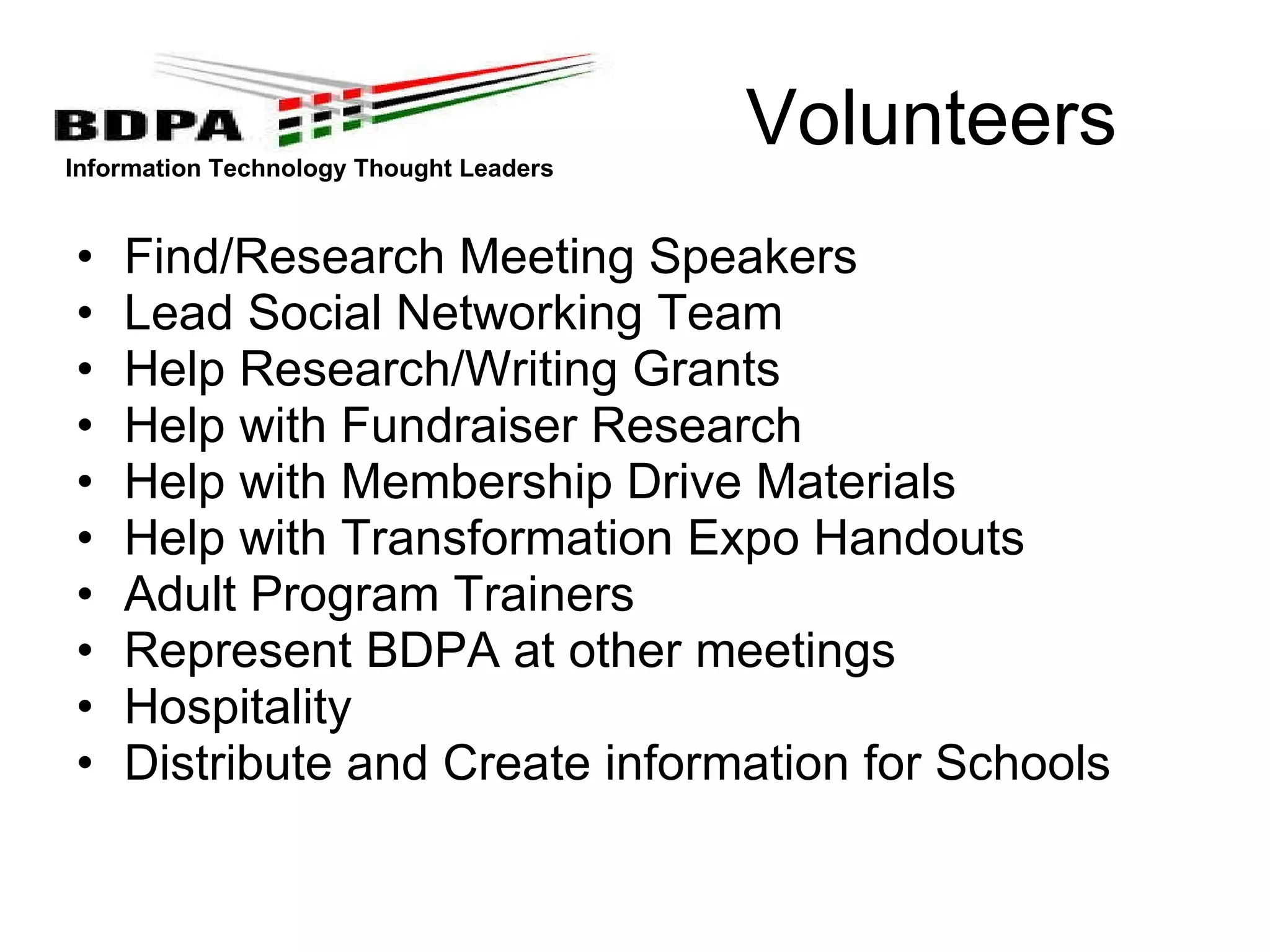 Volunteers Find/Research Meeting Speakers Lead Social Networking Team Help Research/Writing Grants Help with Fundraiser Research Help with Membership Drive Materials Help with Transformation Expo Handouts Adult Program Trainers Represent BDPA at other meetings Hospitality Distribute and Create information for Schools 