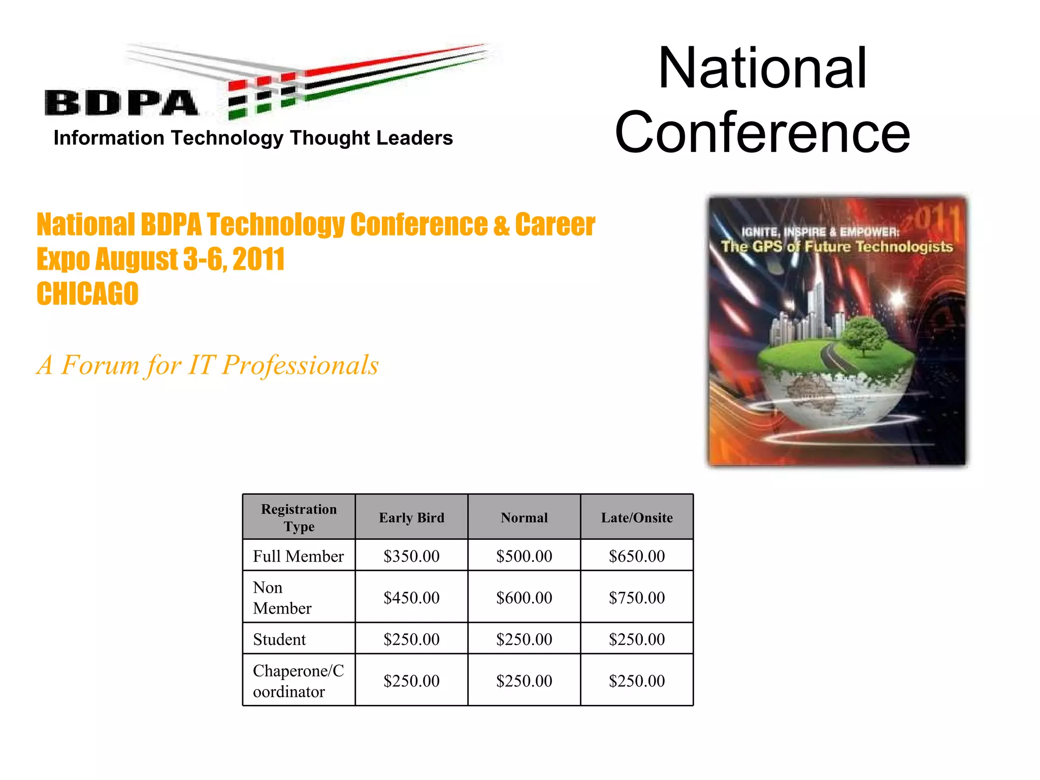 National Conference National BDPA Technology Conference & Career Expo August 3-6, 2011 CHICAGO A Forum for IT Professionals       Registration Type Early Bird Normal Late/Onsite Full Member $350.00 $500.00 $650.00 Non Member $450.00 $600.00 $750.00 Student $250.00 $250.00 $250.00 Chaperone/Coordinator $250.00 $250.00 $250.00 