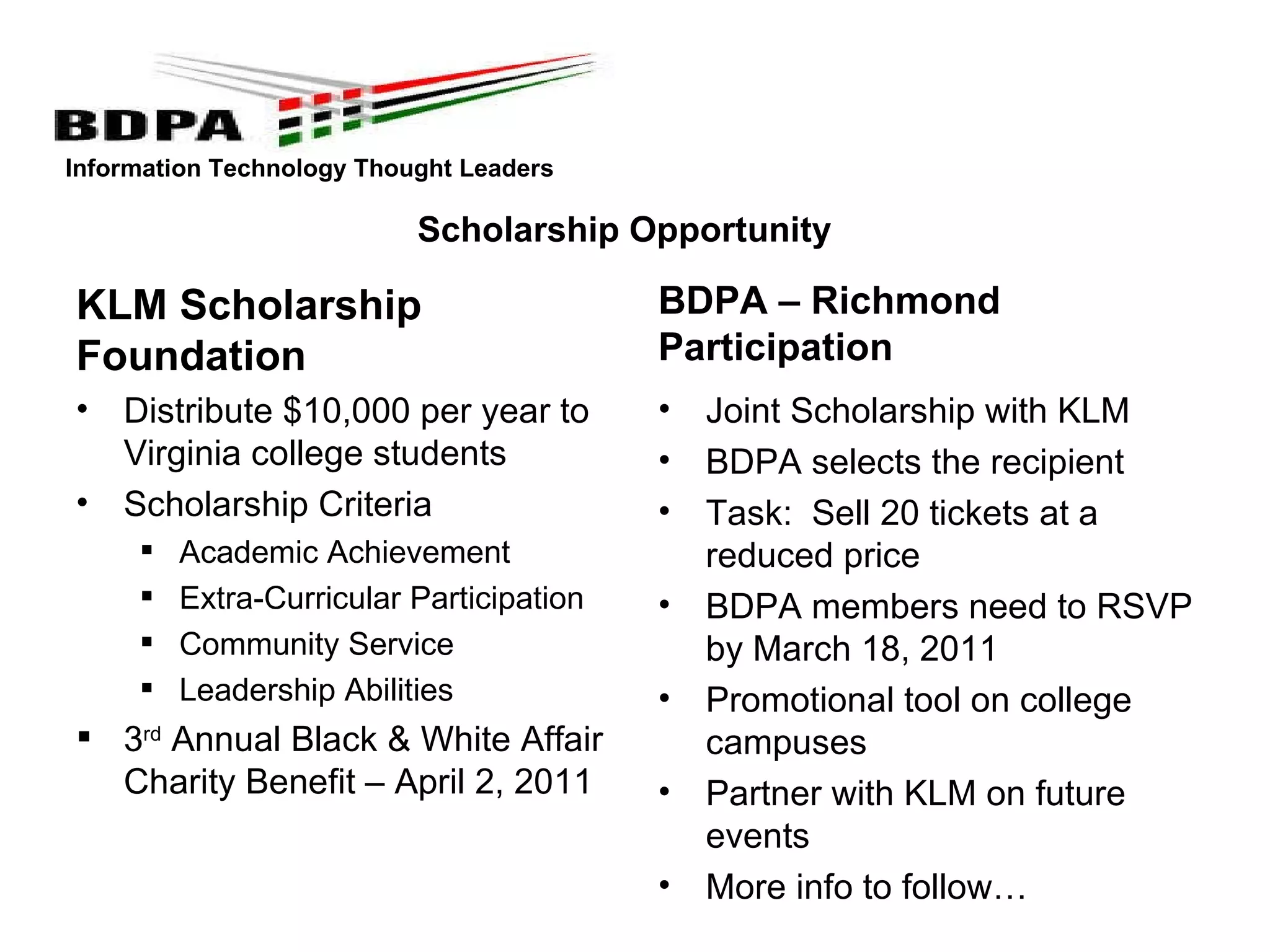 Scholarship Opportunity KLM Scholarship Foundation Distribute $10,000 per year to Virginia college students Scholarship Criteria Academic Achievement Extra-Curricular Participation Community Service  Leadership Abilities 3 rd  Annual Black & White Affair Charity Benefit – April 2, 2011  BDPA – Richmond Participation Joint Scholarship with KLM BDPA selects the recipient Task:  Sell 20 tickets at a reduced price BDPA members need to RSVP by March 18, 2011 Promotional tool on college campuses Partner with KLM on future events More info to follow… 