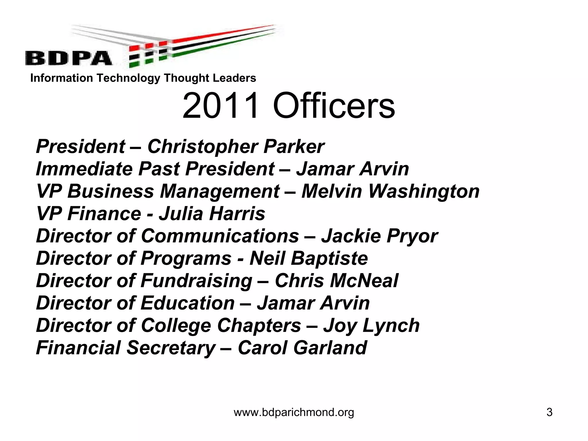 2011 Officers President – Christopher Parker  Immediate Past President – Jamar Arvin VP Business Management – Melvin Washington VP Finance - Julia Harris  Director of Communications – Jackie Pryor Director of Programs - Neil Baptiste Director of Fundraising – Chris McNeal Director of Education – Jamar Arvin Director of College Chapters – Joy Lynch Financial Secretary – Carol Garland www.bdparichmond.org 