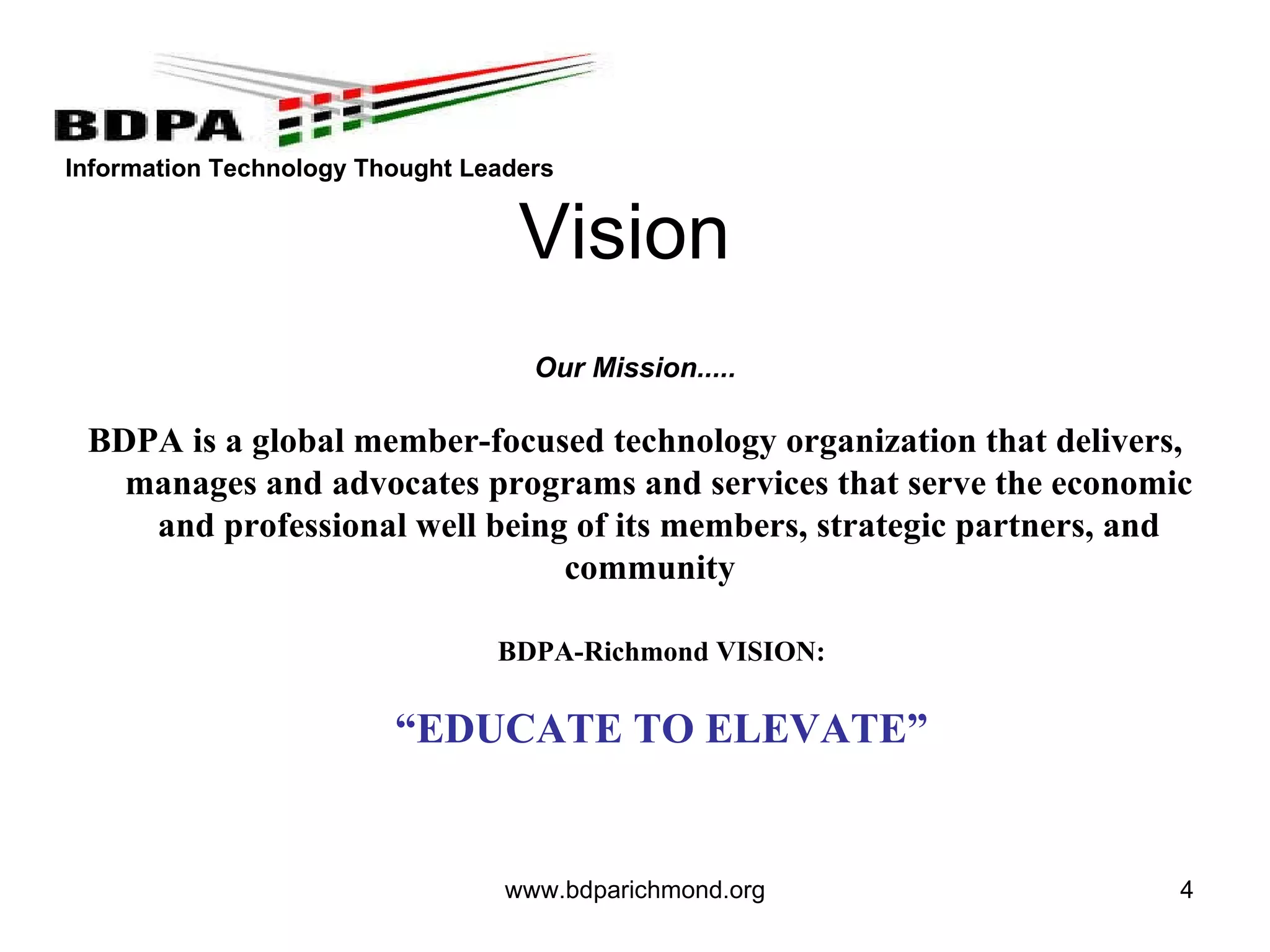 www.bdparichmond.org   Our Mission..... BDPA is a global member-focused technology organization that delivers, manages and advocates programs and services that serve the economic and professional well being of its members, strategic partners, and community     BDPA-Richmond VISION: “ EDUCATE TO ELEVATE” Vision 