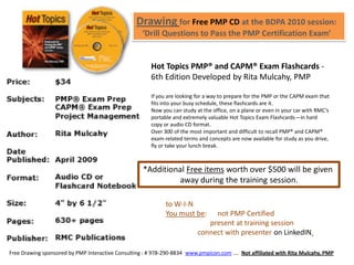 Drawing for Free PMP CD at the BDPA 2010 session:
                                                   ‘Drill Questions to Pass the PMP Certification Exam’


                                                       Hot Topics PMP® and CAPM® Exam Flashcards -
                                                       6th Edition Developed by Rita Mulcahy, PMP

                                                       If you are looking for a way to prepare for the PMP or the CAPM exam that
                                                       fits into your busy schedule, these flashcards are it.
                                                       Now you can study at the office, on a plane or even in your car with RMC’s
                                                       portable and extremely valuable Hot Topics Exam Flashcards—in hard
                                                       copy or audio CD format.
                                                       Over 300 of the most important and difficult to recall PMP® and CAPM®
                                                       exam-related terms and concepts are now available for study as you drive,
                                                       fly or take your lunch break.



                                                   *Additional Free items worth over $500 will be given
                                                            away during the training session.

                                                             to W-I-N
                                                             You must be:      not PMP Certified
                                                                             present at training session
                                                                          connect with presenter on LinkedIN.

Free Drawing sponsored by PMP Interactive Consulting : # 978-290-8834 www.pmpicon.com …. Not affiliated with Rita Mulcahy, PMP
 