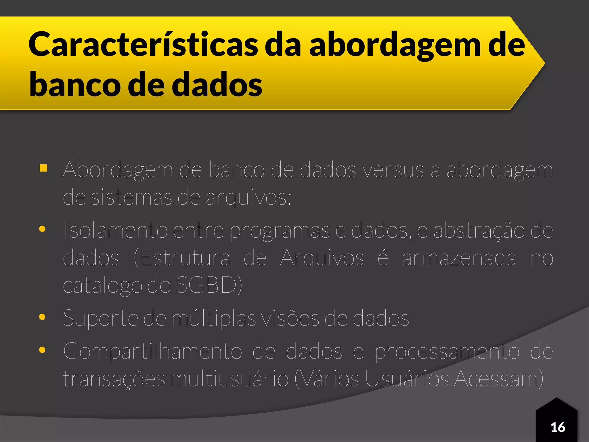 Características da abordagem de
banco de dados
 Abordagem de banco de dados versus a abordagem
de sistemas de arquivos:
• Isolamento entre programas e dados, e abstração de
dados (Estrutura de Arquivos é armazenada no
catalogo do SGBD)
• Suporte de múltiplas visões de dados
• Compartilhamento de dados e processamento de
transações multiusuário (Vários Usuários Acessam)
16
 