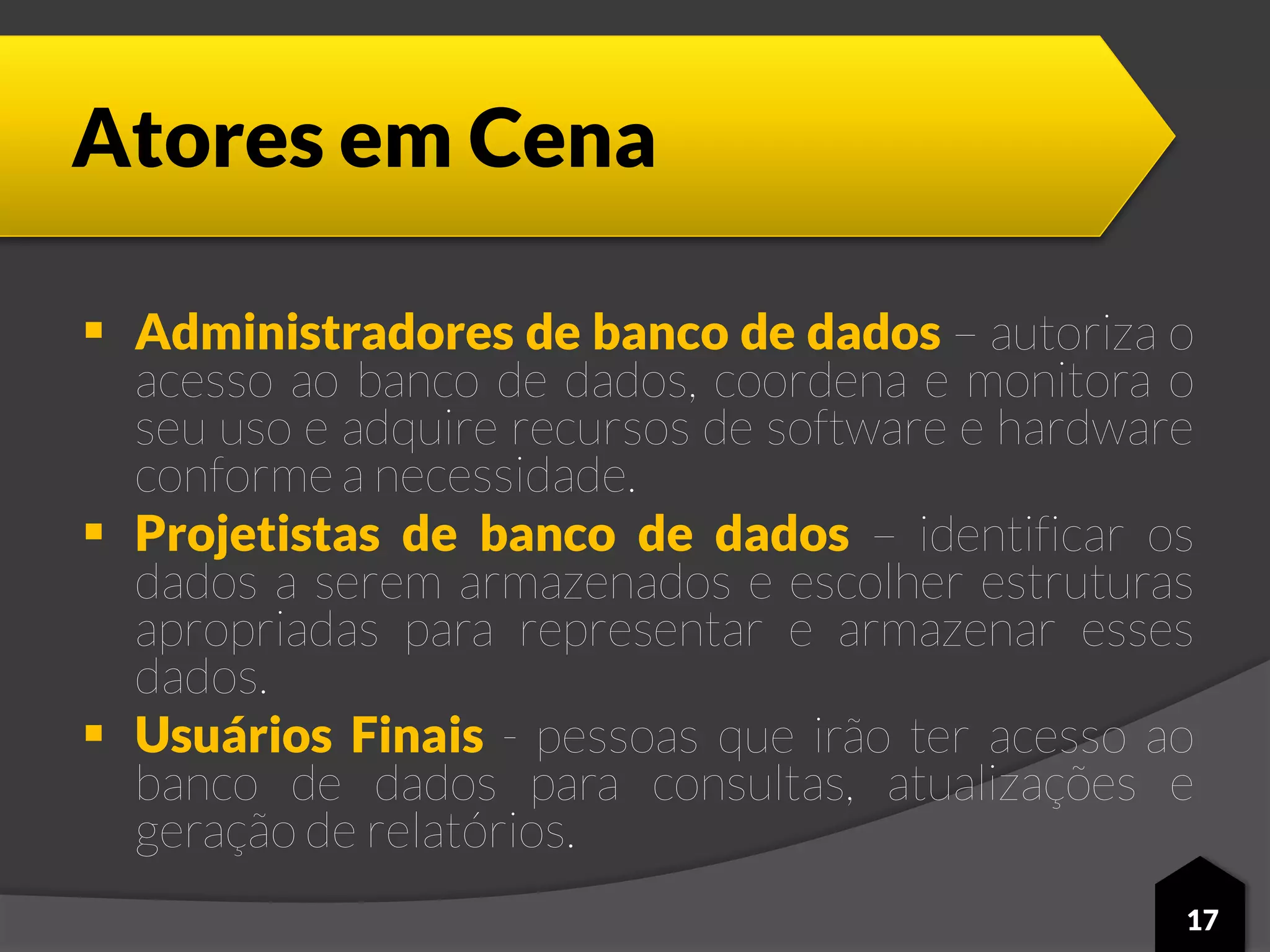 Atores em Cena
 Administradores de banco de dados – autoriza o
acesso ao banco de dados, coordena e monitora o
seu uso e adquire recursos de software e hardware
conforme a necessidade.
 Projetistas de banco de dados – identificar os
dados a serem armazenados e escolher estruturas
apropriadas para representar e armazenar esses
dados.
 Usuários Finais - pessoas que irão ter acesso ao
banco de dados para consultas, atualizações e
geração de relatórios.
17
 