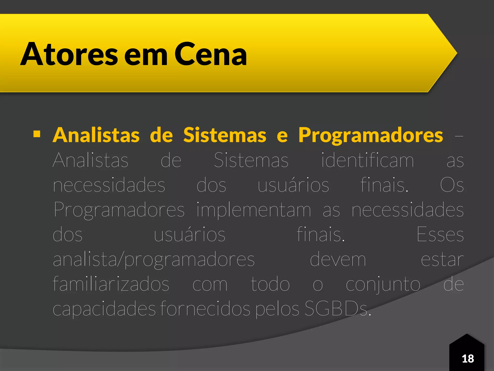 Atores em Cena
 Analistas de Sistemas e Programadores –
Analistas de Sistemas identificam as
necessidades dos usuários finais. Os
Programadores implementam as necessidades
dos usuários finais. Esses
analista/programadores devem estar
familiarizados com todo o conjunto de
capacidades fornecidos pelos SGBDs.
18
 