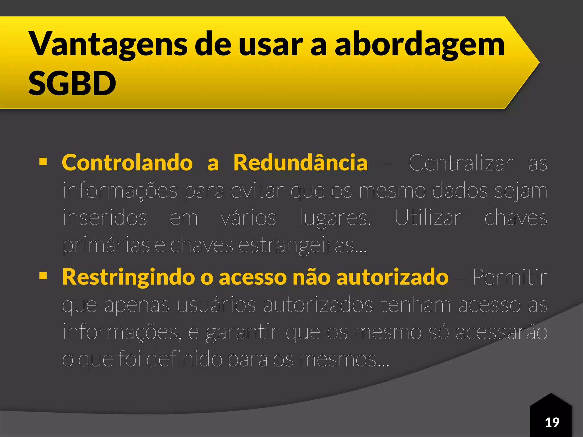 Vantagens de usar a abordagem
SGBD
 Controlando a Redundância – Centralizar as
informações para evitar que os mesmo dados sejam
inseridos em vários lugares. Utilizar chaves
primárias e chaves estrangeiras...
 Restringindo o acesso não autorizado – Permitir
que apenas usuários autorizados tenham acesso as
informações, e garantir que os mesmo só acessarão
o que foi definido para os mesmos...
19
 