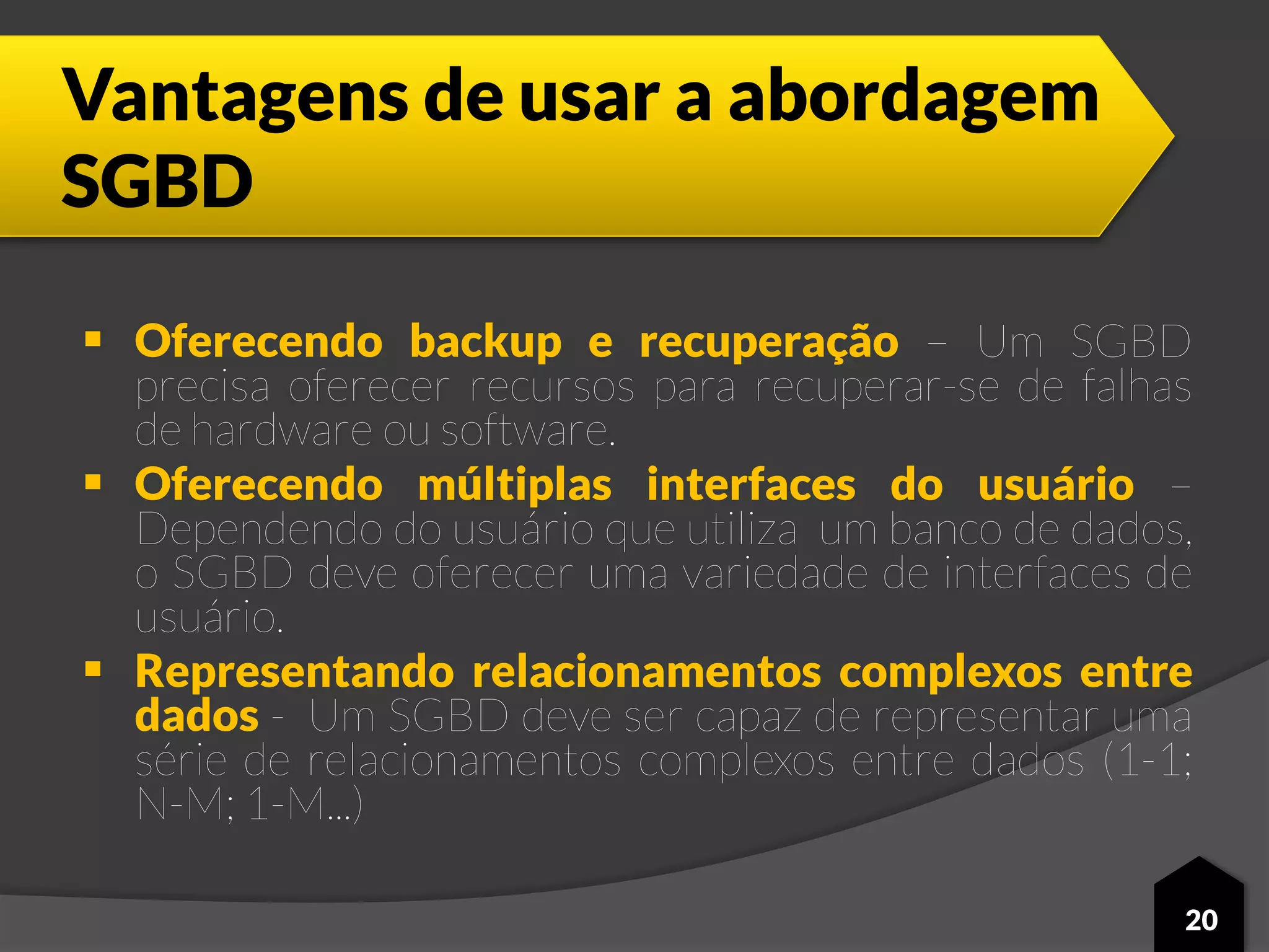 Vantagens de usar a abordagem
SGBD
 Oferecendo backup e recuperação – Um SGBD
precisa oferecer recursos para recuperar-se de falhas
de hardware ou software.
 Oferecendo múltiplas interfaces do usuário –
Dependendo do usuário que utiliza um banco de dados,
o SGBD deve oferecer uma variedade de interfaces de
usuário.
 Representando relacionamentos complexos entre
dados - Um SGBD deve ser capaz de representar uma
série de relacionamentos complexos entre dados (1-1;
N-M; 1-M...)
20
 