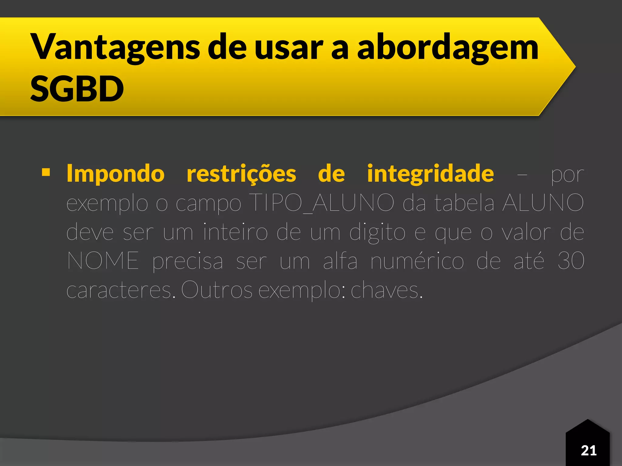 Vantagens de usar a abordagem
SGBD
 Impondo restrições de integridade – por
exemplo o campo TIPO_ALUNO da tabela ALUNO
deve ser um inteiro de um digito e que o valor de
NOME precisa ser um alfa numérico de até 30
caracteres. Outros exemplo: chaves.
21
 