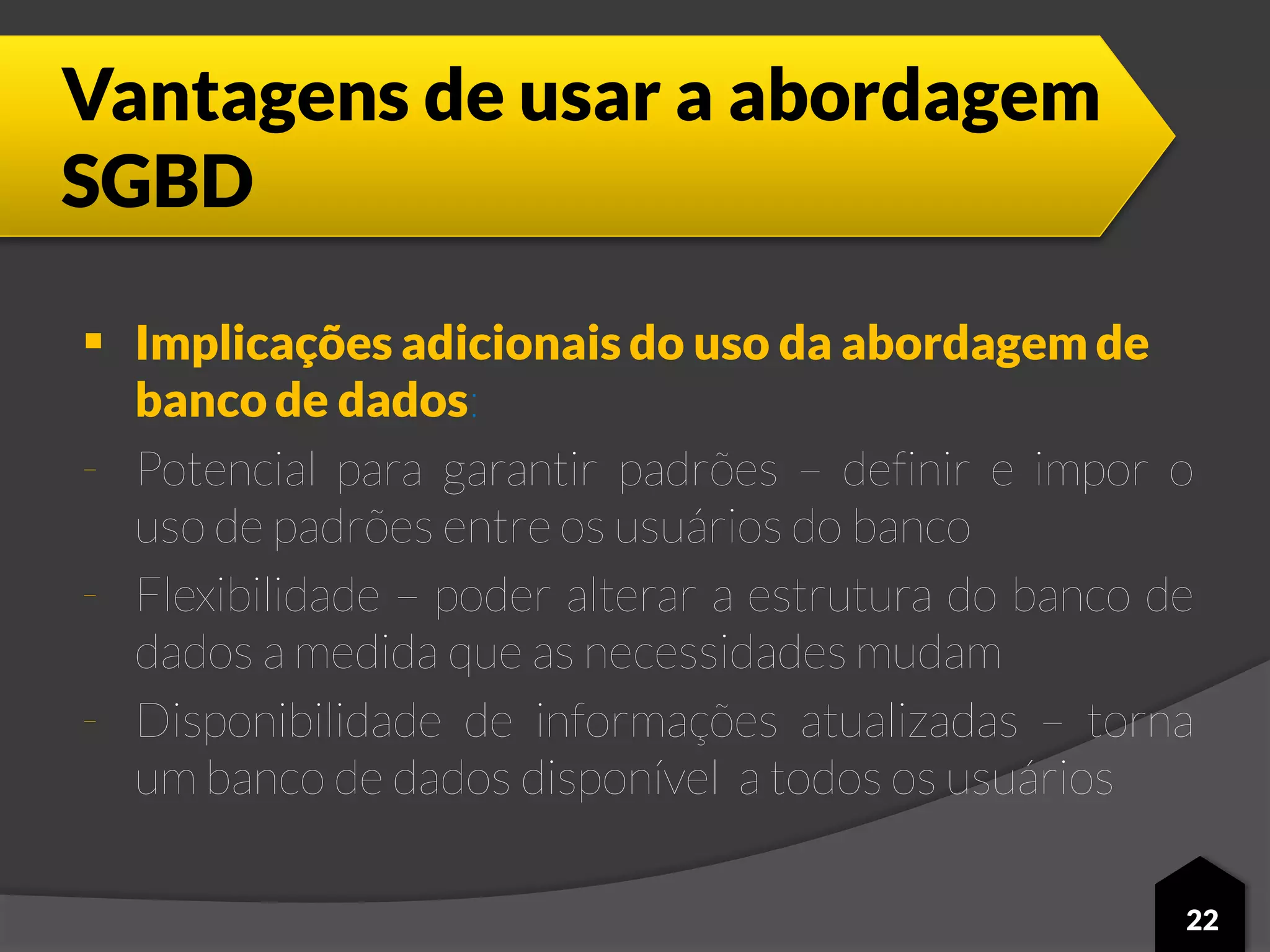 Vantagens de usar a abordagem
SGBD
 Implicações adicionais do uso da abordagem de
banco de dados:
- Potencial para garantir padrões – definir e impor o
uso de padrões entre os usuários do banco
- Flexibilidade – poder alterar a estrutura do banco de
dados a medida que as necessidades mudam
- Disponibilidade de informações atualizadas – torna
um banco de dados disponível a todos os usuários
22
 