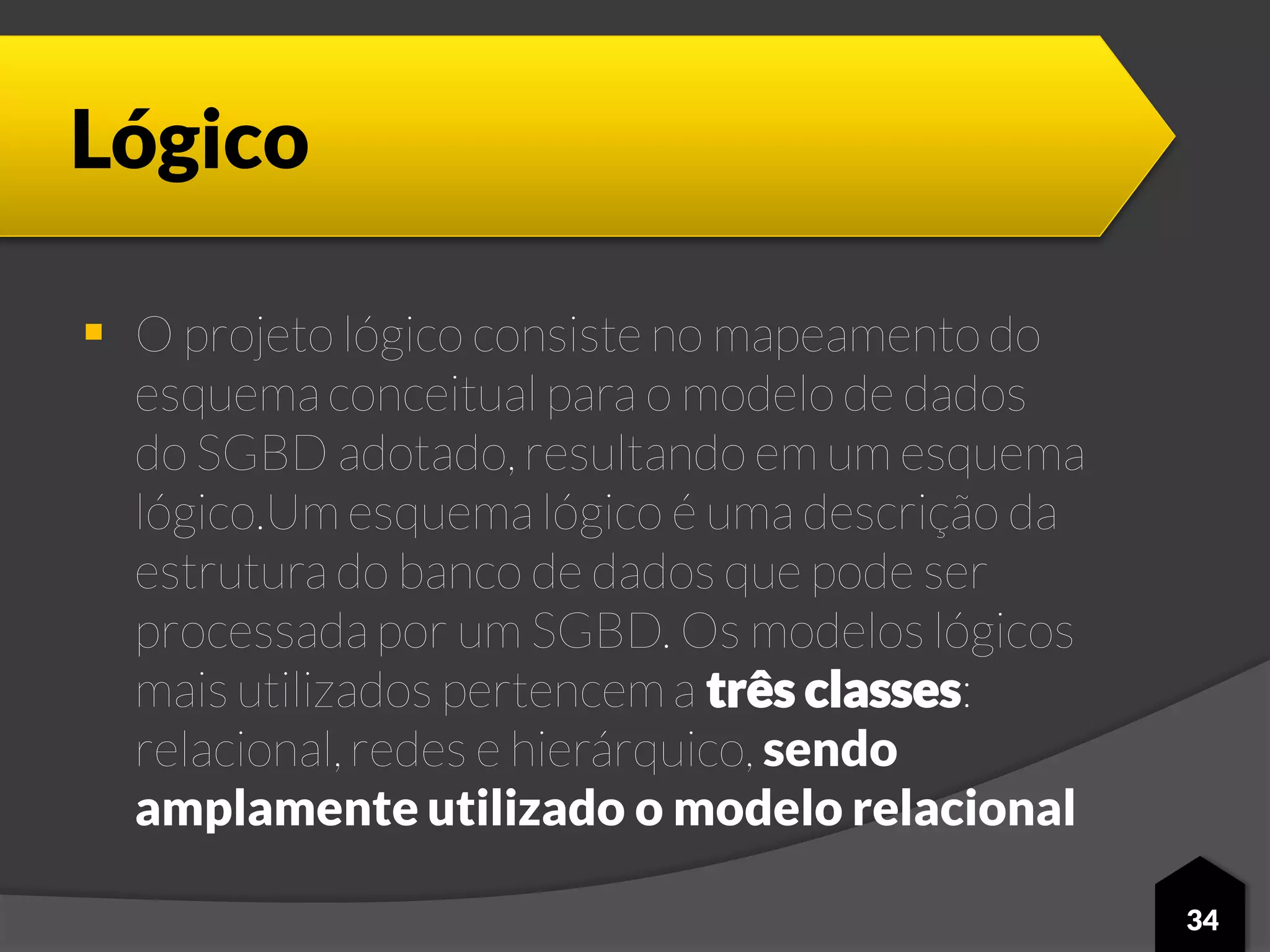 Lógico
 O projeto lógico consiste no mapeamento do
esquema conceitual para o modelo de dados
do SGBD adotado, resultando em um esquema
lógico.Um esquema lógico é uma descrição da
estrutura do banco de dados que pode ser
processada por um SGBD. Os modelos lógicos
mais utilizados pertencem a três classes:
relacional, redes e hierárquico, sendo
amplamente utilizado o modelo relacional
34
 