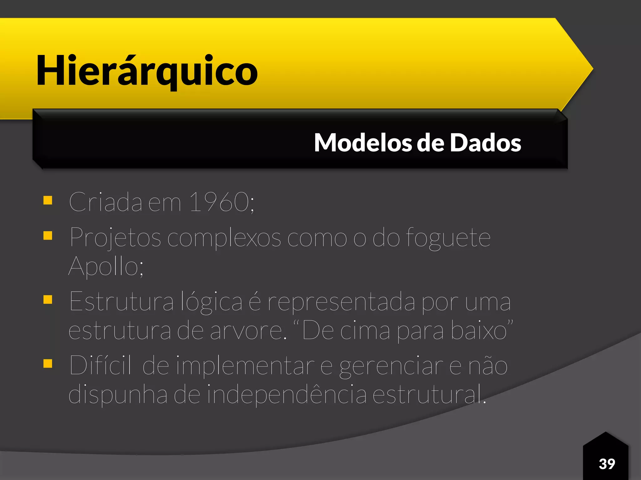 Hierárquico
 Criada em 1960;
 Projetos complexos como o do foguete
Apollo;
 Estrutura lógica é representada por uma
estrutura de arvore. “De cima para baixo”
 Difícil de implementar e gerenciar e não
dispunha de independência estrutural.
39
Modelos de Dados
 