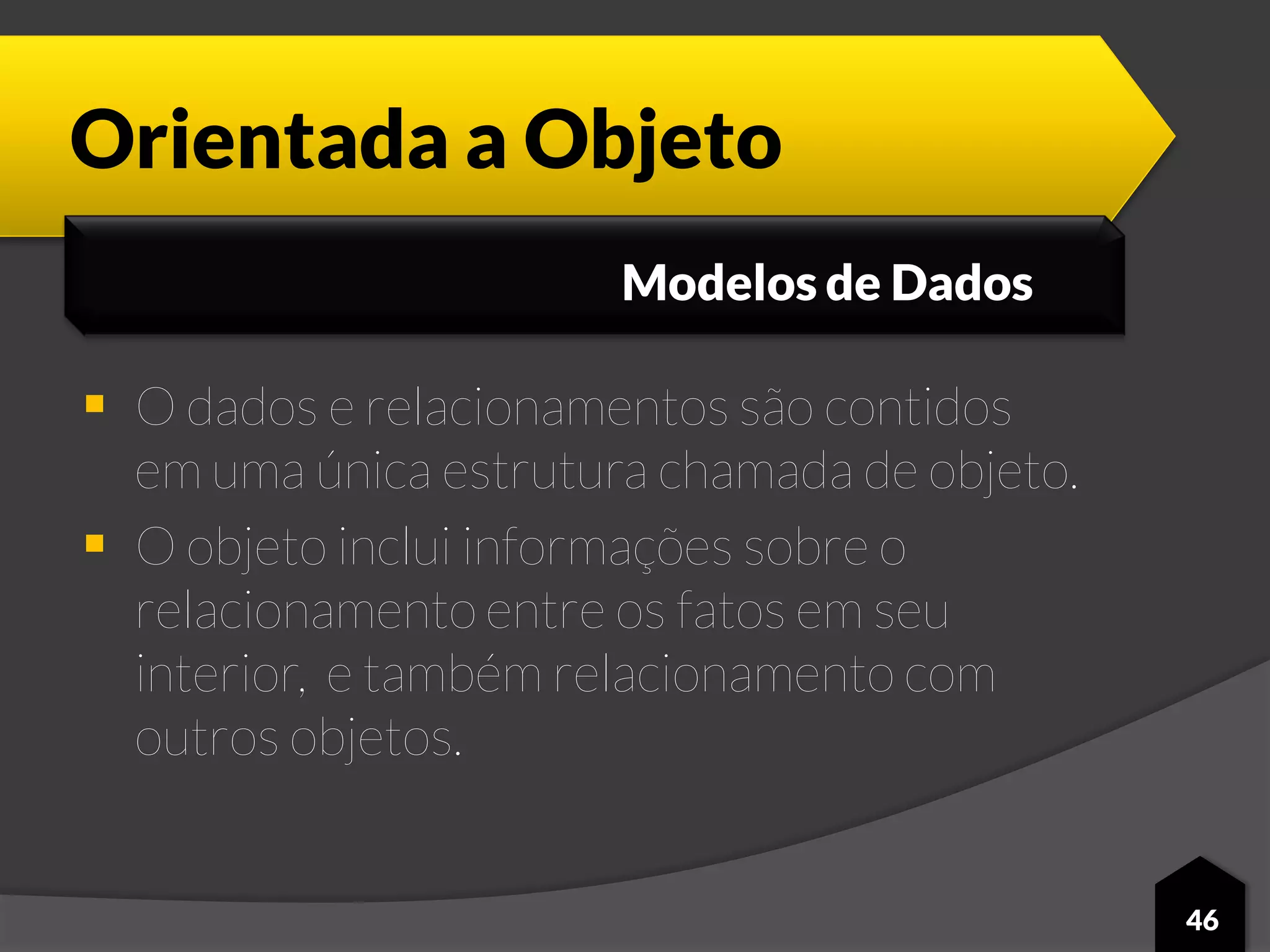 Orientada a Objeto
 O dados e relacionamentos são contidos
em uma única estrutura chamada de objeto.
 O objeto inclui informações sobre o
relacionamento entre os fatos em seu
interior, e também relacionamento com
outros objetos.
46
Modelos de Dados
 
