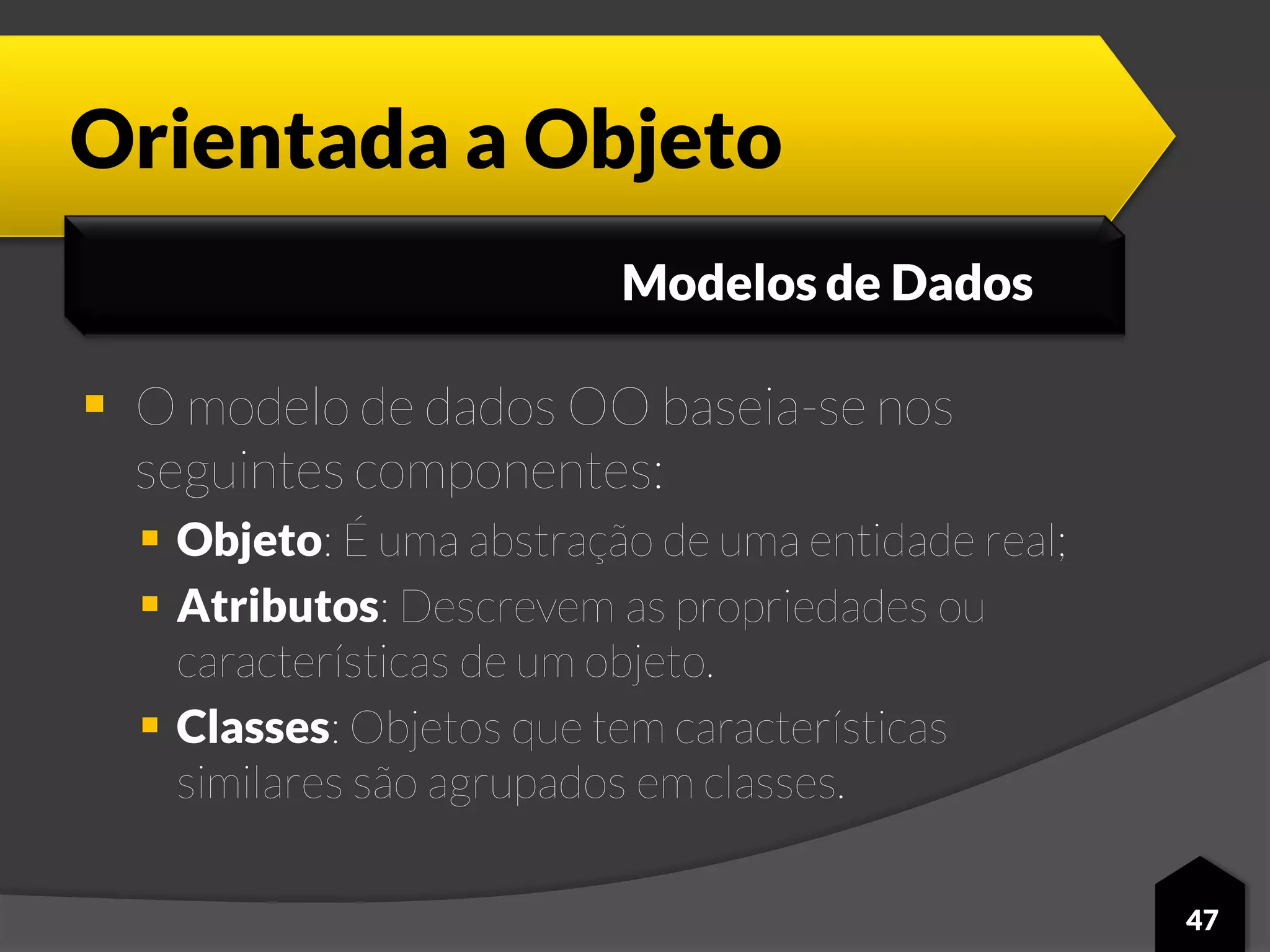 Orientada a Objeto
 O modelo de dados OO baseia-se nos
seguintes componentes:
 Objeto: É uma abstração de uma entidade real;
 Atributos: Descrevem as propriedades ou
características de um objeto.
 Classes: Objetos que tem características
similares são agrupados em classes.
47
Modelos de Dados
 