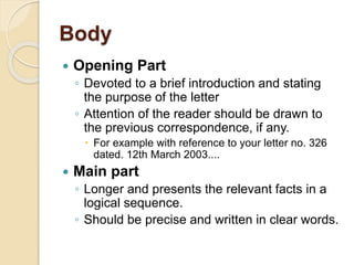 Body
 Opening Part
◦ Devoted to a brief introduction and stating
the purpose of the letter
◦ Attention of the reader should be drawn to
the previous correspondence, if any.
 For example with reference to your letter no. 326
dated. 12th March 2003....
 Main part
◦ Longer and presents the relevant facts in a
logical sequence.
◦ Should be precise and written in clear words.
 