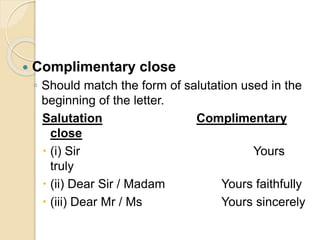  Complimentary close
◦ Should match the form of salutation used in the
beginning of the letter.
Salutation Complimentary
close
 (i) Sir Yours
truly
 (ii) Dear Sir / Madam Yours faithfully
 (iii) Dear Mr / Ms Yours sincerely
 