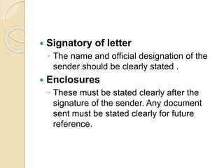  Signatory of letter
◦ The name and official designation of the
sender should be clearly stated .
 Enclosures
◦ These must be stated clearly after the
signature of the sender. Any document
sent must be stated clearly for future
reference.
 