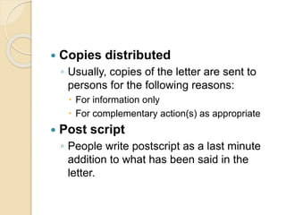  Copies distributed
◦ Usually, copies of the letter are sent to
persons for the following reasons:
 For information only
 For complementary action(s) as appropriate
 Post script
◦ People write postscript as a last minute
addition to what has been said in the
letter.
 