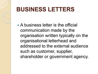 BUSINESS LETTERS
 A business letter is the official
communication made by the
organisation written typically on the
organisational letterhead and
addressed to the external audience
such as customer, supplier,
shareholder or government agency.
 