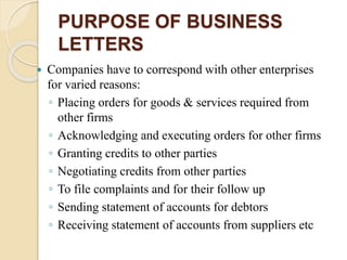 PURPOSE OF BUSINESS
LETTERS
 Companies have to correspond with other enterprises
for varied reasons:
◦ Placing orders for goods & services required from
other firms
◦ Acknowledging and executing orders for other firms
◦ Granting credits to other parties
◦ Negotiating credits from other parties
◦ To file complaints and for their follow up
◦ Sending statement of accounts for debtors
◦ Receiving statement of accounts from suppliers etc
 