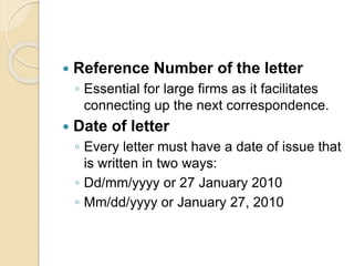  Reference Number of the letter
◦ Essential for large firms as it facilitates
connecting up the next correspondence.
 Date of letter
◦ Every letter must have a date of issue that
is written in two ways:
◦ Dd/mm/yyyy or 27 January 2010
◦ Mm/dd/yyyy or January 27, 2010
 