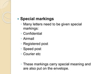  Special markings
◦ Many letters need to be given special
markings:
◦ Confidential
◦ Airmail
◦ Registered post
◦ Speed post
◦ Courier etc
◦ These markings carry special meaning and
are also put on the envelope.
 