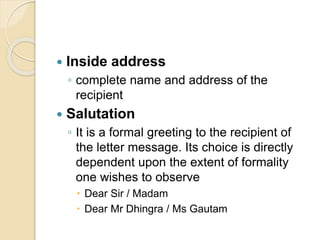  Inside address
◦ complete name and address of the
recipient
 Salutation
◦ It is a formal greeting to the recipient of
the letter message. Its choice is directly
dependent upon the extent of formality
one wishes to observe
 Dear Sir / Madam
 Dear Mr Dhingra / Ms Gautam
 