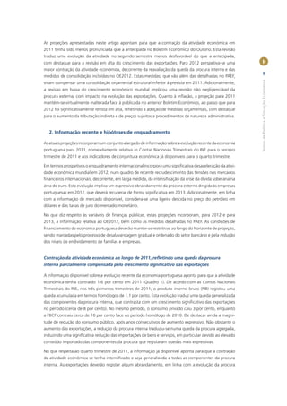 As projeções apresentadas neste artigo apontam para que a contração da atividade económica em
2011 tenha sido menos pronunciada que a antecipada no Boletim Económico do Outono. Esta revisão
traduz uma evolução da atividade no segundo semestre menos desfavorável do que a antecipada,
com destaque para a revisão em alta do crescimento das exportações. Para 2012 perspetiva-se uma            I
maior contração da atividade económica, decorrente da reavaliação da queda da procura interna e das
                                                                                                           9
medidas de consolidação incluídas no OE2012. Estas medidas, que vão além das detalhadas no PAEF,




                                                                                                          Textos de Política e Situação Económica
visam compensar uma consolidação orçamental estrutural inferior à prevista em 2011. Adicionalmente,
a revisão em baixa do crescimento económico mundial implicou uma revisão não negligenciável da
procura externa, com impacto na evolução das exportações. Quanto à inﬂação, a projeção para 2011
mantém-se virtualmente inalterada face à publicada no anterior Boletim Económico, ao passo que para
2012 foi signiﬁcativamente revista em alta, reﬂetindo a adoção de medidas orçamentais, com destaque
para o aumento da tributação indireta e de preços sujeitos a procedimentos de natureza administrativa.


  2. Informação recente e hipóteses de enquadramento

As atuais projeções incorporam um conjunto alargado de informação sobre a evolução recente da economia
portuguesa para 2011, nomeadamente relativa às Contas Nacionais Trimestrais do INE para o terceiro
trimestre de 2011 e aos indicadores de conjuntura económica já disponíveis para o quarto trimestre.

Em termos prospetivos o enquadramento internacional incorpora uma signiﬁcativa desaceleração da ativi-
dade económica mundial em 2012, num quadro de recente recrudescimento das tensões nos mercados
ﬁnanceiros internacionais, decorrente, em larga medida, da intensiﬁcação da crise da dívida soberana na
área do euro. Esta evolução implica um expressivo abrandamento da procura externa dirigida às empresas
portuguesas em 2012, que deverá recuperar de forma signiﬁcativa em 2013. Adicionalmente, em linha
com a informação de mercado disponível, considera-se uma ligeira descida no preço do petróleo em
dólares e das taxas de juro do mercado monetário.

No que diz respeito às variáveis de ﬁnanças públicas, estas projeções incorporam, para 2012 e para
2013, a informação relativa ao OE2012, bem como as medidas detalhadas no PAEF. As condições de
ﬁnanciamento da economia portuguesa deverão manter-se restritivas ao longo do horizonte de projeção,
sendo marcadas pelo processo de desalavancagem gradual e ordenado do setor bancário e pela redução
dos níveis de endividamento de famílias e empresas.


Contração da atividade económica ao longo de 2011, reﬂetindo uma queda da procura
interna parcialmente compensada pelo crescimento signiﬁcativo das exportações

A informação disponível sobre a evolução recente da economia portuguesa aponta para que a atividade
económica tenha contraído 1.6 por cento em 2011 (Quadro 1). De acordo com as Contas Nacionais
Trimestrais do INE, nos três primeiros trimestres de 2011, o produto interno bruto (PIB) registou uma
queda acumulada em termos homólogos de 1.1 por cento. Esta evolução traduz uma queda generalizada
das componentes da procura interna, que contrasta com um crescimento signiﬁcativo das exportações
no período (cerca de 8 por cento). No mesmo período, o consumo privado caiu 3 por cento, enquanto
a FBCF contraiu cerca de 10 por cento face ao período homólogo de 2010. De destacar ainda a magni-
tude de redução do consumo público, após anos consecutivos de aumento expressivo. Não obstante o
aumento das exportações, a redução da procura interna traduziu-se numa queda da procura agregada,
induzindo uma signiﬁcativa redução das importações de bens e serviços, em particular devido ao elevado
conteúdo importado das componentes da procura que registaram quedas mais expressivas.

No que respeita ao quarto trimestre de 2011, a informação já disponível aponta para que a contração
da atividade económica se tenha intensiﬁcado e seja generalizada a todas as componentes da procura
interna. As exportações deverão registar algum abrandamento, em linha com a evolução da procura
 