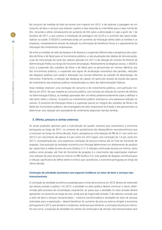 No conjunto de medidas do lado da receita com impacto em 2012, é de salientar a passagem de um
                                                       conjunto de bens e serviços que estavam sujeitos a taxa reduzida ou intermédia para a taxa normal do
                                                       IVA, incluindo o efeito remanescente do aumento do IVA sobre a eletricidade e o gás a partir de 1 de
        I                                              Outubro de 2011, a que acresce a introdução de portagens nas SCUTs e o aumento das taxas mode-
                                                       radoras na saúde. O OE2012 contempla ainda um aumento da tributação direta sobre as famílias e as
12
                                                       empresas, nomeadamente através da redução ou eliminação de benefícios ﬁscais e o agravamento da
BANCO DE PORTUGAL | BOLETIM ECONÓMICO • Inverno 2011




                                                       tributação dos rendimentos empresariais.

                                                       De entre as medidas do lado da despesa é de destacar a suspensão diferenciada e progressiva dos subsí-
                                                       dios de férias e de Natal para os funcionários públicos, a não atualização das tabelas de remunerações,
                                                       a par da manutenção do corte dos salários aplicado em 2011 e da redução do número de efetivos da
                                                       Administração Pública ao longo do horizonte de projeção. Relativamente às despesas sociais, o OE2012
                                                       inclui a suspensão dos subsídios de férias e de Natal para os pensionistas em termos idênticos aos
                                                       dos funcionários públicos, a suspensão das regras de atualização automática das pensões, reduções
                                                       das despesas públicas com saúde e alterações nas normas referentes ao subsídio de desemprego. De
                                                       mencionar, ﬁnalmente, a redução das despesas de capital, em particular através da revisão dos planos
                                                       de investimento das empresas públicas reclassiﬁcadas no setor das Administrações Públicas.

                                                       Estas medidas implicam uma contração do consumo e do investimento públicos, com particular inci-
                                                       dência em 2012. No que respeita ao consumo público, com exceção da redução do número de efetivos
                                                       na Administração Pública, as medidas aprovadas têm um efeito predominantemente sobre o deﬂator e
                                                       não tanto sobre o volume. Já quanto ao investimento público antecipa-se uma expressiva redução no
                                                       volume. O aumento da tributação direta e a supressão parcial ou integral dos subsídios de férias e de
                                                       Natal dos funcionários públicos, dos empregados do setor empresarial do Estado e dos pensionistas irá
                                                       determinar uma redução sem precedente do rendimento disponível real das famílias.


                                                         3. Oferta, procura e contas externas

                                                       As atuais projeções apontam para a manutenção do quadro recessivo que caracterizou a economia
                                                       portuguesa ao longo de 2011, no contexto do ajustamento dos desequilíbrios macroeconómicos que
                                                       a marcaram ao longo da última década. Assim, perspetiva-se uma redução do PIB de 3.1 por cento em
                                                       2012 e um crescimento de apenas 0.3 por cento em 2013 (após uma contração de 1.6 por cento em
                                                       2011), acompanhada por uma expressiva contração da procura interna até ao ﬁnal do horizonte de
                                                       projeção. Esta evolução da atividade económica em Portugal determinará um afastamento do produto
                                                       per capita face à média da área do euro (Gráﬁco 3.1). A redução continuada da procura interna, tanto
                                                       pública como privada, até ﬁnal do horizonte de projeção e o crescimento das exportações implicam
                                                       uma redução do peso da procura interna no PIB (Gráﬁco 3.2). Este padrão de despesa contribuirá para
                                                       a redução signiﬁcativa do déﬁce externo crónico que caracterizou a economia portuguesa ao longo da
                                                       última década.


                                                       Contração da atividade económica com especial incidência no setor de bens e serviços não-
                                                       transacionáveis

                                                       A contração da atividade económica projetada para o total da economia em 2012 deverá ser extensível
                                                       aos setores privado e público. Em 2013, a atividade no setor público deverá continuar a retrair, deter-
                                                       minada pelo processo de consolidação orçamental, ao passo que a atividade no setor privado deverá
                                                       apresentar um aumento ao longo do ano, ainda que de magnitude limitada. É de salientar contudo que
                                                       o setor de bens e serviços transacionáveis - indústria transformadora e atividades do setor de serviços
                                                       orientadas para a exportação – deverá beneﬁciar do aumento da procura externa dirigida à economia
                                                       portuguesa em 2013, que tenderá a compensar, ainda que parcialmente, a contração da procura interna.
                                                       Por seu turno, a evolução da atividade nos setores da construção e de serviços não transacionáveis será
 