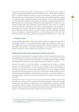 O atual cenário macroeconómico prevê uma desaceleração muito pronunciada dos custos unitários de
trabalho e dos preços de importações de bens não energéticos, assim como do preço do petróleo em
euros no horizonte de projeção. A evolução dos salários no setor privado, um dos principais determi-
nantes dos preços no consumidor, deverá ser condicionada pela continuada deterioração das condições              I
no mercado de trabalho – redução de emprego em termos líquidos e aumento da taxa de desemprego
                                                                                                                19
para níveis historicamente elevados - no atual contexto de retração pronunciada da atividade económica.




                                                                                                                Textos de Política e Situação Económica
Neste enquadramento, a atual projeção contempla uma variação média ligeiramente negativa dos custos
unitários de trabalho para o setor privado para o período 2012-2013, que contrasta com o aumento
de 1.8 por cento em 2011. Será de realçar que em 2012, o valor projetado para o custo do trabalho no
setor privado reﬂete inter alia a suspensão dos subsídios de férias e de Natal em algumas empresas do
setor empresarial do Estado de acordo com o previsto no OE2012. Quanto aos preços das importações
de bens não energéticos, é esperada igualmente uma acentuada desaceleração em 2012 (de 5.3 por
cento em 2011 para 0.8 por cento), seguida de uma recuperação moderada em 2013 (1.7 por cento).


   5. Incerteza e riscos

As atuais projeções representam o cenário mais provável, com base nas hipóteses de enquadramento
apresentadas na Secção 2. A não materialização destas hipóteses de enquadramento, assim como a
eventualidade de ocorrência de choques de natureza idiossincrática não pode, no entanto, ser negligen-
ciada. Nesta secção apresenta-se uma análise quantiﬁcada dos riscos e da incerteza em torno da atual
projeção com base num conjunto de fatores que se apresentam em seguida3.


Elevado grau de incerteza sobre o enquadramento nacional e internacional

O atual contexto é caracterizado por uma elevada incerteza quer sobre o enquadramento internacional,
determinado pela intensiﬁcação da crise da dívida soberana na área do euro no período mais recente,
quer sobre a situação especíﬁca da economia portuguesa, marcada pela adoção de medidas de correção
dos desequilíbrios macroeconómicos cujos impactos são difíceis de quantiﬁcar com precisão.

O período mais recente tem sido condicionado por um recrudescimento das tensões nos mercados
ﬁnanceiros internacionais decorrente, em particular, da intensiﬁcação da crise da dívida soberana na
área do euro e do seu alastramento a um conjunto alargado de outras economias da área com impacto
signiﬁcativo nos custos de ﬁnanciamento do setor público e privado. O contorno das medidas de resolução
institucional da crise da dívida soberana na área do euro, bem como das medidas de política económica
a adotar por parte das autoridades em diversas economias da área do euro permanece indeﬁnido e os
seus impactos sobre o crescimento económico nos principais parceiros comerciais de Portugal são por
isso incertos.

Adicionalmente, o impacto sobre a procura interna, quer das medidas de consolidação orçamental quer
das medidas de natureza estrutural a implementar pelo governo português, está envolto em grande
incerteza, tanto no diz respeito à sua magnitude como ao seu perﬁl temporal. Em particular, as medidas
de consolidação orçamental implicam uma contração sem precedente do rendimento disponível, num
contexto em que as condições de ﬁnanciamento permanecerão restritivas, sendo particularmente difícil
antecipar o seu impacto sobre as decisões de despesa das famílias e empresas.




3 A metodologia utilizada nesta secção baseia-se no artigo publicado em Pinheiro, M. e P. Esteves (2010), “On
  the uncertainty and risks of macroeconomic forecasts: Combining judgements with sample and model informa-
  tion”, Empirical Economics, pp. 1-27.
 