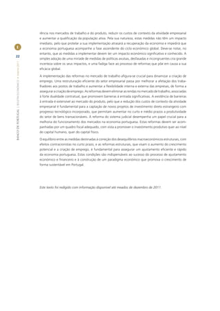 rência nos mercados de trabalho e do produto, reduzir os custos de contexto da atividade empresarial
                                                       e aumentar a qualiﬁcação da população ativa. Pela sua natureza, estas medidas não têm um impacto
                                                       imediato, pelo que protelar a sua implementação atrasará a recuperação da economia e impedirá que
        I                                              a economia portuguesa acompanhe a fase ascendente do ciclo económico global. Deve-se notar, no
                                                       entanto, que as medidas a implementar devem ter um impacto económico signiﬁcativo e conhecido. A
22
                                                       simples adoção de uma miríade de medidas de políticas avulsas, desfasadas e incongruentes cria grande
BANCO DE PORTUGAL | BOLETIM ECONÓMICO • Inverno 2011




                                                       incerteza sobre os seus impactos, e uma fadiga face ao processo de reformas que põe em causa a sua
                                                       eﬁcácia global.

                                                       A implementação das reformas no mercado de trabalho aﬁgura-se crucial para dinamizar a criação de
                                                       emprego. Uma restruturação eﬁciente do setor empresarial passa por melhorar a afetação dos traba-
                                                       lhadores aos postos de trabalho e aumentar a ﬂexibilidade interna e externa das empresas, de forma a
                                                       assegurar a criação de emprego. As reformas devem eliminar as rendas no mercado de trabalho, associadas
                                                       à forte dualidade contratual, que promovem barreiras à entrada signiﬁcativas. A existência de barreiras
                                                       à entrada é extensível ao mercado do produto, pelo que a redução dos custos de contexto da atividade
                                                       empresarial é fundamental para a captação de novos projetos de investimento direto estrangeiro com
                                                       progresso tecnológico incorporado, que permitam aumentar no curto e médio prazos a produtividade
                                                       do setor de bens transacionáveis. A reforma do sistema judicial desempenha um papel crucial para a
                                                       melhoria do funcionamento dos mercados na economia portuguesa. Estas reformas devem ser acom-
                                                       panhadas por um quadro ﬁscal adequado, com vista a promover o investimento produtivo quer ao nível
                                                       do capital humano, quer do capital físico.

                                                       O equilíbrio entre as medidas destinadas à correção dos desequilíbrios macroeconómicos estruturais, com
                                                       efeitos contracionistas no curto prazo, e as reformas estruturais, que visam o aumento do crescimento
                                                       potencial e a criação de emprego, é fundamental para assegurar um ajustamento eﬁciente e rápido
                                                       da economia portuguesa. Estas condições são indispensáveis ao sucesso do processo de ajustamento
                                                       económico e ﬁnanceiro e à construção de um paradigma económico que promova o crescimento de
                                                       forma sustentável em Portugal.




                                                       Este texto foi redigido com informação disponível até meados de dezembro de 2011.
 