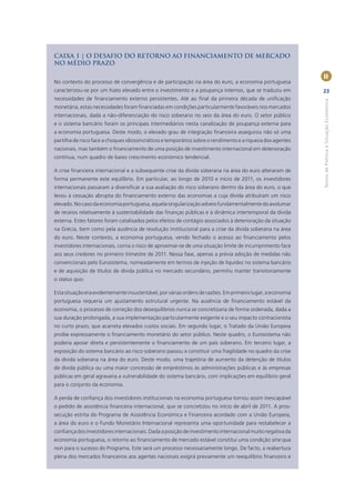 CAIXA 1 | O DESAFIO DO RETORNO AO FINANCIAMENTO DE MERCADO
NO MÉDIO PRAZO

                                                                                                             II
No contexto do processo de convergência e de participação na área do euro, a economia portuguesa
caracterizou-se por um hiato elevado entre o investimento e a poupança internos, que se traduziu em          23
necessidades de ﬁnanciamento externo persistentes. Até ao ﬁnal da primeira década de uniﬁcação




                                                                                                             Textos de Política e Situação Económica
monetária, estas necessidades foram ﬁnanciadas em condições particularmente favoráveis nos mercados
internacionais, dada a não-diferenciação do risco soberano no seio da área do euro. O setor público
e o sistema bancário foram os principais intermediários nesta canalização de poupança externa para
a economia portuguesa. Deste modo, o elevado grau de integração ﬁnanceira assegurou não só uma
partilha de risco face a choques idiossincráticos e temporários sobre o rendimento e a riqueza dos agentes
nacionais, mas também o ﬁnanciamento de uma posição de investimento internacional em deterioração
contínua, num quadro de baixo crescimento económico tendencial.

A crise ﬁnanceira internacional e a subsequente crise da dívida soberana na área do euro alteraram de
forma permanente este equilíbrio. Em particular, ao longo de 2010 e início de 2011, os investidores
internacionais passaram a diversiﬁcar a sua avaliação do risco soberano dentro da área do euro, o que
levou à cessação abrupta do ﬁnanciamento externo das economias a cuja dívida atribuíram um risco
elevado. No caso da economia portuguesa, aquela singularização adveio fundamentalmente do avolumar
de receios relativamente à sustentabilidade das ﬁnanças públicas e à dinâmica intertemporal da dívida
externa. Estes fatores foram catalisados pelos efeitos de contágio associados à deterioração da situação
na Grécia, bem como pela ausência de resolução institucional para a crise da dívida soberana na área
do euro. Neste contexto, a economia portuguesa, vendo fechado o acesso ao ﬁnanciamento pelos
investidores internacionais, corria o risco de aproximar-se de uma situação limite de incumprimento face
aos seus credores no primeiro trimestre de 2011. Nessa fase, apenas a prévia adoção de medidas não
convencionais pelo Eurosistema, nomeadamente em termos de injeção de liquidez no sistema bancário
e de aquisição de títulos de dívida pública no mercado secundário, permitiu manter transitoriamente
o status quo.

Esta situação era evidentemente insustentável, por várias ordens de razões. Em primeiro lugar, a economia
portuguesa requeria um ajustamento estrutural urgente. Na ausência de ﬁnanciamento estável da
economia, o processo de correção dos desequilíbrios nunca se concretizaria de forma ordenada, dada a
sua duração prolongada, a sua implementação particularmente exigente e o seu impacto contracionista
no curto prazo, que acarreta elevados custos sociais. Em segundo lugar, o Tratado da União Europeia
proíbe expressamente o ﬁnanciamento monetário do setor público. Neste quadro, o Eurosistema não
poderia apoiar direta e persistentemente o ﬁnanciamento de um país soberano. Em terceiro lugar, a
exposição do sistema bancário ao risco soberano passou a constituir uma fragilidade no quadro da crise
da dívida soberana na área do euro. Deste modo, uma trajetória de aumento da detenção de títulos
de dívida pública ou uma maior concessão de empréstimos às administrações públicas e às empresas
públicas em geral agravaria a vulnerabilidade do sistema bancário, com implicações em equilíbrio geral
para o conjunto da economia.

A perda de conﬁança dos investidores institucionais na economia portuguesa tornou assim inescapável
o pedido de assistência ﬁnanceira internacional, que se concretizou no início de abril de 2011. A pros-
secução estrita do Programa de Assistência Económica e Financeira acordado com a União Europeia,
a área do euro e o Fundo Monetário Internacional representa uma oportunidade para restabelecer a
conﬁança dos investidores internacionais. Dada a posição de investimento internacional muito negativa da
economia portuguesa, o retorno ao ﬁnanciamento de mercado estável constitui uma condição sine qua
non para o sucesso do Programa. Este será um processo necessariamente longo. De facto, a reabertura
plena dos mercados ﬁnanceiros aos agentes nacionais exigirá previamente um reequilíbrio ﬁnanceiro e
 