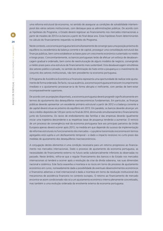 uma reforma estrutural da economia, no sentido de assegurar as condições de solvabilidade intertem-
                                                       poral dos vários setores institucionais, com destaque para as administrações públicas. De acordo com
                                                       as hipóteses do Programa, o Estado deverá regressar ao ﬁnanciamento nos mercados internacionais a
II                                                     partir de meados de 2013 e os bancos a partir do ﬁnal desse ano. Estas hipóteses foram determinantes
                                                       no cálculo do ﬁnanciamento requerido no âmbito do Programa.
24
                                                       Neste contexto, a economia portuguesa terá simultaneamente de convergir para uma posição próxima do
BANCO DE PORTUGAL | BOLETIM ECONÓMICO • Inverno 2011




                                                       equilíbrio ou excedentária da balança corrente e de capital, prosseguir uma consolidação estrutural das
                                                       ﬁnanças públicas, bem como estabelecer as bases para um crescimento económico sustentado no médio
                                                       e longo prazo. Concomitantemente, os bancos portugueses terão de efetuar um esforço de desalavan-
                                                       cagem gradual e ordenado, bem como de reestruturação de alguns modelos de negócio, convergindo
                                                       a médio prazo para uma estrutura de ﬁnanciamento mais sustentável. Esta desalavancagem simultânea
                                                       dos setores público e privado, no sentido da eliminação do hiato entre a poupança e o investimento do
                                                       conjunto dos setores institucionais, não tem precedente na economia portuguesa.

                                                       O Programa de Assistência Económica e Financeira representa uma oportunidade de realizar este ajusta-
                                                       mento de forma ordenada. De facto, na sua ausência, a economia portuguesa entraria em incumprimento
                                                       imediato e o ajustamento processar-se-ia de forma abrupta e ineﬁciente, com perdas de bem-estar
                                                       incomparavelmente superiores.

                                                       De acordo com as projeções disponíveis, a economia portuguesa deverá progredir signiﬁcativamente em
                                                       termos do ajustamento dos desequilíbrios macroeconómicos fundamentais. Em particular, as ﬁnanças
                                                       públicas deverão apresentar um excedente primário estrutural a partir de 2012 e a balança corrente e
                                                       de capital deverá situar-se próximo do equilíbrio em 2013. Em paralelo, os bancos deverão alcançar um
                                                       rácio crédito-depósitos de 120 por cento no ﬁnal de 2014, diminuindo simultaneamente o ﬁnanciamento
                                                       junto do Eurosistema. Os rácios de endividamento das famílias e das empresas deverão igualmente
                                                       iniciar uma trajetória descendente e as respetivas taxas de poupança tenderão a aumentar. O reinício
                                                       de um processo de convergência real da economia portuguesa face aos principais parceiros da União
                                                       Europeia apenas deverá ocorrer após 2013, na medida em que depende do sucesso da implementação
                                                       de reformas estruturais no funcionamento dos mercados – cuja plena transmissão à economia em termos
                                                       agregados está sujeita a um desfasamento temporal – e dado o impacto recessivo no curto prazo das
                                                       medidas de ajustamento dos desequilíbrios macroeconómicos.

                                                       A conjugação destes elementos é uma condição necessária para um retorno progressivo ao ﬁnancia-
                                                       mento nos mercados internacionais. Dado o processo de ajustamento da economia portuguesa, as
                                                       necessidades de ﬁnanciamento externo no futuro serão substancialmente inferiores às observadas no
                                                       passado. Neste âmbito, reﬁra-se que o regular ﬁnanciamento dos bancos e do Estado nos mercados
                                                       internacionais só tenderá a ocorrer após a resolução da crise da dívida soberana, nas suas dimensões
                                                       nacional e sistémica. Este facto exacerba a incerteza e os riscos em torno do processo de ajustamento
                                                       económico em curso, nomeadamente dada a possibilidade de eventuais desenvolvimentos económicos
                                                       e ﬁnanceiros adversos a nível internacional e dada a incerteza em torno da resolução institucional dos
                                                       mecanismos de assistência ﬁnanceira no contexto europeu. O retorno ao ﬁnanciamento de mercado
                                                       encontra-se assim condicionado não só a um ajustamento económico interno plenamente concretizado,
                                                       mas também a uma evolução ordenada da envolvente externa da economia portuguesa.
 