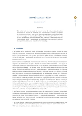 DESVALORIZAÇÃO FISCAL*                                                           II

                                                                                                                 27
                                           Isabel Horta Correia**




                                                                                                                 Artigos
                                                 Resumo

         Este artigo tenta rever o estado da arte em termos de instrumentos alternativos
         disponíveis aos decisores de política de uma economia em que a alteração da taxa
         de câmbio nominal não é uma opção. Mostramos que existem instrumentos ﬁscais
         convencionais que, em determinadas condições algo restritivas, têm efeitos iguais aos
         de uma desvalorização cambial. No entanto, esta questão só é relevante quando não
         houver dúvidas de que a desvalorização cambial é o instrumento desejável. Assim, as
         duas questões são discutidas conjuntamente neste artigo.




   1. Introdução

A necessidade de um ajustamento que é, na atualidade, comum a um conjunto alargado de países,
relançou a questão dos instrumentos de política económica desejáveis e disponíveis aos decisores de
política. Esta questão torna-se mais relevante para os países da área do euro, visto cada país individual-
mente não poder usar a desvalorização cambial e este ser um instrumento normalmente recomendado
para aquele ajustamento.

Este artigo tenta rever o estado da arte em termos de instrumentos alternativos disponíveis aos decisores
de política de uma economia em que a alteração da taxa de câmbio nominal não é uma opção. No
entanto, esta questão só é relevante quando não houver dúvidas de que aquela desvalorização cambial
seria o instrumento desejável a ser utilizado. Assim, as duas questões devem ser discutidas conjunta-
mente. Utilizando modelos muito estilizados que representam os aspetos fundamentais da economia,
esperamos esclarecer que a resposta à última pergunta é muito mais difícil do que a resposta à primeira:
existe um consenso muito limitado sobre a capacidade da desvalorização nominal ser o instrumento
desejável A desvalorização ser desejável depende, de forma muito clara, dos choques que atingiram a
economia, e que criaram a necessidade de ajustamento, mas também dos mecanismos de transmissão
desses mesmos choques e das alterações da taxa de câmbio. Em qualquer dos casos os mecanismos
de transmissão dependem fortemente do tipo de fricções que caracterizam a economia em análise.
Assim, mais do que encontrar uma resposta para a questão inicial, vamos tentar neste artigo explicar a
complexidade deste problema. Pelo contrário, a questão da existência de instrumentos equivalentes à
desvalorização cambial é de complexidade muito inferior: poderia ser facilmente resolvida teoricamente,
uma vez que tivéssemos uma resposta ﬁável à segunda questão.

A ideia de que reformas ﬁscais podem replicar os efeitos de uma desvalorização cambial não é nova. A
legislação do imposto sobre o valor acrescentado na União Europeia consagra uma tributação com base
no destino (de acordo com o local de consumo) e é essencialmente equivalente a uma desvalorização
da taxa de câmbio, visto que, um ponto de vista nacional, as importações são tributadas enquanto que
as exportações ﬁcam isentas da tributação.

* As opiniões expressas no artigo são da responsabilidade da autora, não coincidindo necessariamente com as do
  Banco de Portugal ou do Eurosistema. Eventuais erros e omissões são da exclusiva responsabilidade da autora.
** Banco de Portugal, Departamento de Estudos Económicos.
 