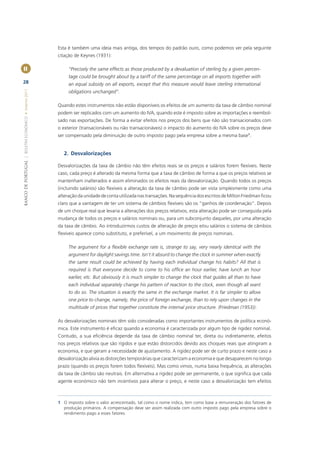 Esta é também uma ideia mais antiga, dos tempos do padrão ouro, como podemos ver pela seguinte
                                                       citação de Keynes (1931):

II                                                          “Precisely the same effects as those produced by a devaluation of sterling by a given percen-
                                                            tage could be brought about by a tariff of the same percentage on all imports together with
28                                                          an equal subsidy on all exports, except that this measure would leave sterling international
BANCO DE PORTUGAL | BOLETIM ECONÓMICO • Inverno 2011




                                                            obligations unchanged”.

                                                       Quando estes instrumentos não estão disponíveis os efeitos de um aumento da taxa de câmbio nominal
                                                       podem ser replicados com um aumento do IVA, quando este é imposto sobre as importações e reembol-
                                                       sado nas exportações. De forma a evitar efeitos nos preços dos bens que não são transacionados com
                                                       o exterior (transacionáveis ou não transacionáveis) o impacto do aumento do IVA sobre os preços deve
                                                       ser compensado pela diminuição de outro imposto pago pela empresa sobre a mesma base1.


                                                          2. Desvalorizações

                                                       Desvalorizações da taxa de câmbio não têm efeitos reais se os preços e salários forem ﬂexíveis. Neste
                                                       caso, cada preço é alterado da mesma forma que a taxa de câmbio de forma a que os preços relativos se
                                                       mantenham inalterados e assim eliminados os efeitos reais da desvalorização. Quando todos os preços
                                                       (incluindo salários) são ﬂexíveis a alteração da taxa de câmbio pode ser vista simplesmente como uma
                                                       alteração da unidade de conta utilizada nas transações. Na sequência dos escritos de Milton Friedman ﬁcou
                                                       claro que a vantagem de ter um sistema de câmbios ﬂexíveis são os “ganhos de coordenação”. Depois
                                                       de um choque real que levaria a alterações dos preços relativos, esta alteração pode ser conseguida pela
                                                       mudança de todos os preços e salários nominais ou, para um subconjunto daqueles, por uma alteração
                                                       da taxa de câmbio. Ao introduzirmos custos de alteração de preços e/ou salários o sistema de câmbios
                                                       ﬂexíveis aparece como substituto, e preferível, a um movimento de preços nominais.

                                                            The argument for a ﬂexible exchange rate is, strange to say, very nearly identical with the
                                                            argument for daylight savings time. Isn’t it absurd to change the clock in summer when exactly
                                                            the same result could be achieved by having each individual change his habits? All that is
                                                            required is that everyone decide to come to his ofﬁce an hour earlier, have lunch an hour
                                                            earlier, etc. But obviously it is much simpler to change the clock that guides all than to have
                                                            each individual separately change his pattern of reaction to the clock, even though all want
                                                            to do so. The situation is exactly the same in the exchange market. It is far simpler to allow
                                                            one price to change, namely, the price of foreign exchange, than to rely upon changes in the
                                                            multitude of prices that together constitute the internal price structure. (Friedman (1953)).

                                                       As desvalorizações nominais têm sido consideradas como importantes instrumentos de política econó-
                                                       mica. Este instrumento é eﬁcaz quando a economia é caracterizada por algum tipo de rigidez nominal.
                                                       Contudo, a sua eﬁciência depende da taxa de câmbio nominal ter, direta ou indiretamente, efeitos
                                                       nos preços relativos que são rígidos e que estão distorcidos devido aos choques reais que atingiram a
                                                       economia, e que geram a necessidade de ajustamento. A rigidez pode ser de curto prazo e neste caso a
                                                       desvalorização alivia as distorções temporárias que caracterizam a economia e que desaparecem no longo
                                                       prazo (quando os preços forem todos ﬂexíveis). Mas como vimos, numa baixa frequência, as alterações
                                                       da taxa de câmbio são neutrais. Em alternativa a rigidez pode ser permanente, o que signiﬁca que cada
                                                       agente económico não tem incentivos para alterar o preço, e neste caso a desvalorização tem efeitos



                                                       1 O imposto sobre o valor acrescentado, tal como o nome indica, tem como base a remuneração dos fatores de
                                                         produção primários. A compensação deve ser assim realizada com outro imposto pago pela empresa sobre o
                                                         rendimento pago a esses fatores.
 