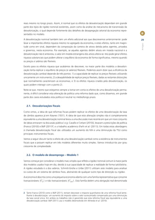 reais mesmo no longo prazo. Assim, é normal que os efeitos da desvalorização dependam em grande
parte dos tipos de rigidez nominal existentes, assim como da análise do mecanismo de transmissão da
desvalorização, o qual depende fortemente dos detalhes de desagregação setorial da economia repre-
sentados no modelo.                                                                                           II

A desvalorização nominal também tem um efeito adicional aos que descrevemos anteriormente: pode               29
levar a importantes efeitos riqueza mesmo no agregado da economia, e estes efeitos, tanto em magni-




                                                                                                              Artigos
tude como em sinal, dependem da composição da carteira de ativos detida pelos agentes, privados
e governos, nesta economia. Por exemplo, se aqueles agentes detêm ativos em moeda nacional e a
desvalorização não é antevista, o valor em moeda estrangeira dos ativos altera-se. Isto pode gerar efeitos
riqueza substanciais que podem alterar o equilíbrio da economia de forma signiﬁcativa, mesmo quando
os preços e salários são ﬂexíveis.

Exceto para os efeitos riqueza que acabámos de descrever, na maior parte dos modelos a desvalori-
zação tenta replicar o equilíbrio de preços (e salários) ﬂexíveis. Podemos assim dizer que a eﬁciência da
desvalorização cambial depende de três pontos: 1) a capacidade de replicar os preços ﬂexíveis utilizando
unicamente um instrumento; 2) a desejabilidade de replicar preços ﬂexíveis, dadas as restantes distorções
que normalmente caracterizam as economias; e 3) os efeitos riqueza criados pela desvalorização, os
quais podem interagir com o ponto 2).

Note-se que, mesmo que estejamos sempre a tomar em conta os efeitos de uma desvalorização perma-
nente, é difícil considerar esta alteração de política uma reforma dado que, como dissemos, em grande
parte dos casos estudados esta política é neutral no médio/longo prazo.


   2.1. Desvalorizações ﬁscais

Como vimos, a ideia de que reformas ﬁscais podem replicar os efeitos de uma desvalorização da taxa
de câmbio aparece já em Keynes (1931). A ideia de que esta alteração simples não é completamente
equivalente a uma desvalorização nominal levou a uma discussão mais recente em que um novo conjunto
de ideias entraram na discussão pública ( e.g. Cavallo e Cottani (2010)), levaram a prescrições de política
(Franco (2010)) e BdP (2011)2, e a trabalho académico (Farhi et al. (2011)). Em todas estas abordagens
à chamada desvalorização ﬁscal são utilizados um aumento do IVA e uma diminuição da TSU como
principais instrumentos ﬁscais.

Vamos a seguir discutir tanto o efeito de uma desvalorização cambial como a existência de instrumentos
ﬁscais que a possam replicar em três modelos diferentes muito simples. Vamos introduzi-los por grau
crescente de complexidade.


   2.2. O modelo de desemprego – Modelo 1

Vamos começar por considerar o modelo mais simples que reﬂete a rigidez nominal comum à maior parte
dos modelos usados hoje em dia, devido à sua capacidade de replicar a realidade de forma satisfatória.
A rigidez estudada é a dos salários. Schmitt-Grohe e Uribe (2011) utilizam este modelo para analisar
os custos de um sistema de câmbios ﬁxos, abstraindo de qualquer outro tipo de distorção ou rigidez.

A economia é descrita como uma pequena economia aberta com uma família representativa que consome
transacionáveis (CT ) e não transacionáveis (C NT ) . Esta família detém uma obrigação real denominada




2 Tanto Franco (2010) como o BdP (2011), tentam descrever o impacto quantitativo de uma reforma ﬁscal seme-
  lhante à desvalorização: um aumento do imposto sobre o valor acrescentado compensado por uma diminuição
  da taxa social única. Em ambos os trabalhos não é garantido que esta reforma ﬁscal seja equivalente a uma
  desvalorização cambial. BdP (2011) usa o modelo desenvolvido em Almeida et al. (2010).
 