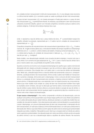 em unidades do bem transacionável A oferta de transacionáveis (YT ) é uma dotação nesta economia
                                                       e a oferta total de trabalho (h ) é constante e pode ser usada na produção do bem não transacionável.
                                                                                        *
                                                       O preço do bem transacionável (PT ) em moeda estrangeira é ﬁxado pelo exterior e o preço do bem
II
                                                       não transacionável (PNT ) é perfeitamente ﬂexível. As empresas, que produzem o bem não transacional
30                                                     utilizando unicamente trabalho, operam num mercado competitivo, tomando os preços e salários como
                                                       variáveis exógenas. A decisão ótima destas empresas leva a que
BANCO DE PORTUGAL | BOLETIM ECONÓMICO • Inverno 2011




                                                                                                  PNT            w
                                                                                                         =p=
                                                                                                  EPT*         F ¢(h )



                                                       onde p representa a taxa de câmbio real, o preço relativo dos bens, F ¢ a produtividade marginal do
                                                       trabalho utilizado na produção, representado por h. O salário real em unidades do transacionável é
                                                       representado por w = W * .
                                                                               EPT

                                                       O equilíbrio competitivo do mercado do bens não transacionáveis é garantido por F (h ) = C NT . O salário
                                                       nominal, W , é rígido na baixa. Neste caso, o mercado de trabalho não atinge o equilíbrio e o desemprego
                                                       é deﬁnido como h - h, sendo h a oferta inelástica de trabalho. A balança comercial é dada por YT - CT
                                                       e a dívida externa liquida, em unidades do transacionável, é dada por dt +1 = (1 + rt )dt + CTt -YTt . A
                                                       taxa de juro real, rt , é exógena3.

                                                       Neste modelo, uma desvalorização realizada numa situação de pleno emprego, é neutral visto que o
                                                       único efeito é um aumento de igual proporção de PNT e W e, para a mesma taxa de câmbio real e
                                                       para o mesmo salário real, as quantidades de equilíbrio serão mantidas.

                                                       Quando a economia se encontra numa situação de desemprego isto signiﬁca que o salário nominal está
                                                       demasiado alto (em relação ao de pleno emprego) e que não vai diminuir dada a rigidez na baixa que
                                                       caracteriza a economia. Esta situação leva a um salário real e a uma taxa de câmbio real demasiado
                                                       altos. Neste caso, a desvalorização diminui a taxa de câmbio real aumentando a procura e, consequen-
                                                       temente, a produção de bens não transacionáveis. Diminui ainda o salário real medido em transacioná-
                                                       veis e aumenta o emprego, diminuindo assim o desemprego. Como o consumo do bem transacionável
                                                       diminui e a produção do bem transacionável está constante, a balança comercial melhora e a divida
                                                       externa diminui. A desvalorização leva a uma expansão e tem um impacto positivo nas contas externas.
                                                       Note-se que neste modelo muito simples se o preço do bem não transacionável também fosse rígido
                                                       os resultados seriam similares, visto que na descrição que ﬁzemos sobre a transmissão do aumento da
                                                       taxa de câmbio o preço relativo dos bens altera-se unicamente devido à variação da taxa de câmbio: o
                                                       preço do bem não transacionável não tem qualquer papel no ajustamento descrito e mantém-se com o
                                                       mesmo valor antes e depois da desvalorização.

                                                       O que causou o desemprego? – Para melhor compreender a eﬁciência da desvalorização, como de
                                                       qualquer outra política, temos que perceber a que choque reage a política em causa. Neste caso podíamos
                                                       ter um salário demasiado alto por razões históricas, devido por exemplo a um poder dos insiders face aos
                                                       outsiders do mercado de trabalho. Como descrevemos este salário nominal elevado (e a sua persistência)
                                                       causam: desemprego, um consumo demasiado baixo do bem não transacionável, e demasiado alto do
                                                       bem transacionável, um valor para a balança comercial demasiado baixo e um valor para a dívida externa
                                                       demasiado alto. Note-se que estes efeitos ocorrem apesar do salário real ser sempre igual à produtividade
                                                       (daqueles que estão a trabalhar). Não podemos assim dizer que a situação externa é devida aos salários
                                                       serem superiores à produtividade. Uma desvalorização tem neste caso efeitos similares aos de uma queda
                                                       do salário nominal, e por isso a desvalorização replica o equilíbrio de salários ﬂexíveis. Na economia



                                                       3 E em Schmitt-Grohe e Uribe (2011) negativamente correlacionada com YT .
 