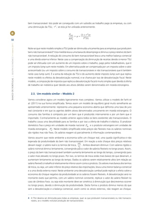 bem transacionável. Isto pode ser conseguido com um subsidio ao trabalho pago às empresas, ou com
                                                                               p
                                                       uma diminuição da TSU, t , se esta já for utilizada anteriormente.

II                                                                                                PNT              (1 + t p )w
                                                                                                        =p=
                                                                                                 EPT*                 F ¢(h )
32
BANCO DE PORTUGAL | BOLETIM ECONÓMICO • Inverno 2011




                                                       Note-se que neste modelo simples a TSU pode ser diminuída unicamente para as empresas que produzem
                                                       bens não transacionáveis4. Esta medida leva a uma baixa do desemprego e diminui o preço relativo do bem
                                                       não transacionável. A redução do consumo do bem transacionável leva a uma melhor balança comercial
                                                       e uma divida externa inferior. Neste caso a compensação da diminuição de receitas devido à menor TSU
                                                       pode ser efetuada com um aumento de um imposto sobre o trabalho, pago pelos trabalhadores, que é
                                                       um imposto lump sum neste modelo. Em alternativa pode ser compensada por um imposto sobre o valor
                                                       acrescentado (ou um imposto sobre o consumo de transacionáveis e não transacionáveis que é também
                                                       neste caso lump sum). É a soma da redução da TSU e do aumento deste imposto lump sum que replica
                                                       neste modelo os efeitos da desvalorização nominal, e se chama por isso de desvalorização ﬁscal. Neste
                                                       modelo, a composição de impostos que replica a desvalorização ﬁscal é muito simples quer devido à oferta
                                                       de trabalho ser inelástica quer devido aos ativos detidos serem denominados em moeda estrangeira.


                                                          2.3. Um modelo similar – Modelo 2

                                                       Vamos considerar agora um modelo ligeiramente mais complexo. Vamos utilizar o modelo de Farhi et
                                                       al. (2011) na sua forma simpliﬁcada. Temos assim um modelo de equilíbrio geral muito semelhante ao
                                                       apresentado anteriormente: representa uma pequena economia aberta que defronta uma taxa de juro
                                                       real constante e em que os agentes detêm ativos denominados unicamente em moeda estrangeira. O
                                                       consumo das famílias é composto por um bem que é produzido internamente e por um bem que é
                                                       importado. Contrariamente ao modelo anterior agora todos os bens existentes são transacionáveis. O
                                                       trabalho causa uma desutilidade para as famílias e por isso a oferta de trabalho é elástica. O produtor
                                                       doméstico ﬁxa o preço em unidades de moeda nacional PH , e o produtor estrangeiro em unidades de
                                                                           *
                                                       moeda estrangeira, PF . Neste modelo simpliﬁcado estes preços são ﬂexíveis mas os salários nominais
                                                       são rígidos mas não ﬁxos. Os salários reagem só parcialmente à informação contemporânea.

                                                       Vamos assumir que neste ambiente a economia sofre um choque real, uma queda signiﬁcativa e não
                                                       esperada da produtividade do bem não transacionável. Em reação a este choque dois preços relativos
                                                                                                               *
                                                                                                             EPF
                                                       deviam reagir: o salário real e os termos de troca,   PH
                                                                                                                   . Ambos deveriam diminuir. Com salários rígidos o
                                                       salário nominal diminui lentamente, convergindo para o valor de salários ﬂexíveis no longo prazo. Assim,
                                                       o preço do bem não transacionável também aumenta lentamente ao longo do tempo, convergindo para
                                                       o valor mais elevado no longo prazo. Por isso, os termos de troca estão mais baixos do que deveriam, e
                                                       aumentam lentamente ao longo do tempo. Dados os salários serem relativamente altos (em relação ao
                                                       salário ﬂexível) o trabalho é relativamente inferior assim como o produto. Os valores mais baixos dos termos
                                                       de troca, ou seja, um valor inferior do preço relativo das importações, leva a uma menor balança comercial
                                                       e a uma divida externa maior. Neste ambiente uma desvalorização cambial pode replicar o efeito sobre a
                                                       economia do choque negativo da produtividade se os salários fossem ﬂexíveis. A desvalorização será no
                                                       montante exato que permita, com um salário nominal constante, replicar o valor do salário ﬂexível no
                                                       caso de câmbios ﬁxos: ou seja este montante deve ser simétrico à diminuição que descrevemos ocorrer
                                                       no longo prazo, devido à diminuição da produtividade. Desta forma o produto diminui menos do que
                                                       sem a desvalorização e a balança comercial, assim como os ativos externos, não reagem ao choque.


                                                       4 A TSU deveria ser diminuída para todas as empresas, quer as que produzem transacionáveis ou não transacio-
                                                         náveis, se o modelo incluísse produção de transacionáveis.
 