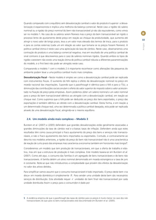 Quando comparado com o equilíbrio sem desvalorização cambial o valor do produto é superior: a desva-
lorização é expansionista e implica uma melhoria da balança comercial. Neste caso a rigidez do salário
nominal ou a rigidez do preço nominal do bem não transacionável já não são equivalentes, como vimos
ser no modelo 1. No caso de os salários serem ﬂexíveis mas o preço do bem transacionável ser rígido o          II
processo lento de ajustamento deste preço em reação ao choque da produtividade, que aumenta até
                                                                                                               33
atingir o novo valor de longo prazo, leva a um valor mais elevado dos termos de troca, para o produto




                                                                                                               Artigos
e para as contas externas (cada um em relação ao valor que tomaria se os preços fossem ﬂexíveis). A
política cambial ótima é neste caso uma apreciação da taxa de câmbio. Neste caso, observaríamos uma
contração do produto e uma balança comercial negativa, mas em resultado de uma política cambial de
sinal contrario à que descrevemos para o caso de salários nominais rígidos. Quando ambos os tipos de
rigidez coexistem não existe uma reação ótima de política cambial robusta a diferentes parametrizações
do modelo, e o ﬁrst best não pode ser atingido neste caso.

Comparando o modelo 1 com o modelo 2 é importante reconhecer como alterações tão pequenas do
ambiente podem levar a uma política cambial muito mais complexa.

Desvalorização ﬁscal – Neste modelo é simples ver como a desvalorização cambial pode ser replicada
com instrumentos ﬁscais. O aumento do IVA replica o efeito da desvalorização nominal no preço em
moeda nacional das importações. Supondo que o passthrough é idêntico para o IVA e para a TSU, a
diminuição das contribuições sociais anulam o efeito do valor superior do imposto sobre o valor acrescen-
tado na ﬁxação de preço pelas empresas. Assim podemos obter um salário nominal e um valor nominal
para o preço do bem transacionável idêntico ao atingido com a desvalorização cambial, em reação ao
choque real. Como supomos que o IVA pode ser deduzido ao preço dos bens exportados, o preço das
exportações é também idêntico ao obtido com a desvalorização cambial. Desta forma, e em reação a
um determinado choque real, uma vez determinada a política cambial desejada, esta pode ser replicada
através de uma desvalorização ﬁscal, atingindo-se o mesmo equilíbrio.


   2.4. Um modelo ainda mais complexo – Modelo 3

Burstein et al. (2007) e (2005) defendem que grandes desvalorizações estão geralmente associadas a
grandes diminuições da taxa de câmbio real e a baixas taxas de inﬂação. Defendem ainda que estes
resultados têm como causa principal o fraco ajustamento do preço dos bens e serviços não transacio-
náveis, e não o fraco ajustamento dos bens importados ou exportados. Contudo, e contrariamente ao
descrito nos modelos anteriores, a rigidez do preço do bem não transacionável não é uma característica
de reação de curto prazo das empresas mas caracteriza a economia também em horizontes mais longos5.

Consideremos um modelo que tem produção de transacionáveis, em que a oferta de trabalho é elás-
tica, mas em que a estrutura de produção é mais complexa. Este modelo baseia-se em Burstein et al.
(2007). Como até aqui, o consumo das famílias é um agregado de bens transacionáveis e de bens não
transacionáveis. A família detém um ativo nominal denominado em moeda estrangeira e a taxa de juro
é constante. Note-se que não introduzimos a complexidade que provém dos efeitos da desvalorização
no valor dos ativos detidos.

Para simpliﬁcar vamos assumir que o consumo transacionável é todo importado. O preço deste bem «na
doca» em moeda doméstica é simplesmente E . Para vender uma unidade deste bem são necessários
serviços de distribuição. Esta atividade requer j unidades do bem ﬁnal não transacionável por cada
unidade distribuída Assim o preço para o consumidor é dado por




5 A evidência empírica de que o passthrough das taxas de câmbio para os preços é muito menor no caso dos não
  transacionáveis do que para os bens transacionados está documentada em Burstein et al. (2005).
 