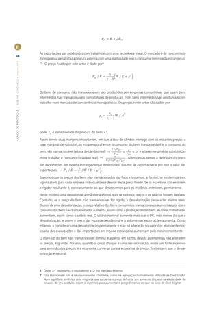 PT = E + jPNT

II
                                                       As exportações são produzidas com trabalho e com uma tecnologia linear. O mercado é de concorrência
34
                                                       monopolística e satisfaz a procura externa com uma elasticidade preço constante (em moeda estrangeira),
                                                       g. O preço ﬁxado por este setor é dado por6
BANCO DE PORTUGAL | BOLETIM ECONÓMICO • Inverno 2011




                                                                                                               g
                                                                                                 PX / E =
                                                                                                             g -1
                                                                                                                  (
                                                                                                                  W / E + j*   )

                                                       Os bens de consumo não transacionáveis são produzidos por empresas competitivas que usam bens
                                                       intermédios não transacionáveis como fatores de produção. Estes bens intermédios são produzidos com
                                                       trabalho num mercado de concorrência monopolística. Os preços neste setor são dados por


                                                                                                               ei
                                                                                                      pi =         W / AN
                                                                                                             ei - 1



                                                       onde ei é a elasticidade da procura do bem i 7.

                                                       Assim temos duas margens importantes, em que a taxa de câmbio interage com os restantes preços: a
                                                       taxa marginal de substituição intratemporal entre o consumo do bem transacionável e o consumo do
                                                                                                                E +jPNT
                                                       bem não transacionável (a taxa de câmbio real)                      = E + j; e a taxa marginal de substituição
                                                                                                                    PNT          PNT

                                                       entre trabalho e consumo (o salário real)                   W
                                                                                                                                . Além destas temos a deﬁnição do preço
                                                                                                             F (E +jPNT , PNT )

                                                       das exportações em moeda estrangeira que determina o volume de exportações e por isso o valor das
                                                       exportações.  PX / E =
                                                                                      g
                                                                                    g -1   (W / E + j ).
                                                                                                     *


                                                       Supomos que os preços dos bens não transacionados são ﬁxos e testamos, a fortiori, se existem ganhos
                                                       signiﬁcativos para cada empresa individual de se desviar deste preço ﬁxado. Se os incentivos não existirem
                                                       a rigidez resultante é, contrariamente ao que descrevemos para os modelos anteriores, permanente.

                                                       Neste modelo uma desvalorização não teria efeitos reais se todos os preços e os salários fossem ﬂexíveis.
                                                       Contudo, se o preço do bem não transacionável for rígido, a desvalorização passa a ter efeitos reais.
                                                       Depois de uma desvalorização, o preço relativo dos bens consumidos transacionáveis aumenta e por isso o
                                                       consumo dos bens não transacionados aumenta, assim como a produção destes bens. As horas trabalhadas
                                                       aumentam, assim como o salário real. O salário nominal aumenta mais que o IPC, mas menos do que a
                                                       desvalorização, e assim o preço das exportações diminui e o volume das exportações aumenta. Como
                                                       estamos a considerar uma desvalorização permanente e não há alteração no valor dos ativos externos,
                                                       o valor das exportações e das importações em moeda estrangeira aumentam pelo mesmo montante.

                                                       O mark-up do bem não transacionável diminui e a perda em lucros, devido às empresas não alterarem
                                                       os preços, é grande. Por isso, quando o único choque é uma desvalorização, existe um forte incentivo
                                                       para a revisão dos preços, e a economia converge para a economia de preços ﬂexíveis em que a desva-
                                                       lorização é neutral.



                                                                  *
                                                       6 Onde j       representa o equivalente a j no mercado externo.
                                                       7 Esta elasticidade não é necessariamente constante, como na agregação normalmente utilizada de Dixit-Stigltz.
                                                         Num equilíbrio simétrico uma empresa que aumenta o preço defronta um aumento discreto na elasticidade da
                                                         procura do seu produto. Assim o incentivo para aumentar o preço é menor do que no caso de Dixit Stiglitz.
 