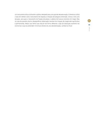 um instrumento eﬁcaz e eﬁciente a política desejada seria uma grande desvalorização. A literatura utiliza
a taxa de câmbio como instrumento de resposta a choques de pequena dimensão, cíclicos e de curta
duração, aos quais o mecanismo de ﬁxação de preços e salários tem pouco incentivo em reagir. Mas
no caso da questão atual os desequilíbrios observados resultam de choques de magnitude signiﬁcativa         II
e permanentes. Neste caso temos que discutir de forma diferente o tipo de distorções existente nas
                                                                                                            39
economias e que se pretendem minimizar através de uma desvalorização, cambial ou ﬁscal.




                                                                                                            Artigos
 