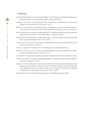 Referências

                                                       Adão, Bernardino, Isabel Correia e Pedro Teles, (2009), “On the Relevance of Exchange Rate Regimes for
II                                                          Stabilization Policy”, Journal of Economic Theory, 144(4), 1468-1488.

                                                       Andrade, P. M. Carre e A. Benassy-Quere (2010), “Competition and passthrough on international
40
                                                            markets:Firm-level evidence from VAT shocks”, CEPII.
BANCO DE PORTUGAL | BOLETIM ECONÓMICO • Inverno 2011




                                                       BdP (2011) “O impacto de uma alteração tributária orientada para o aumento da competitividade ex-
                                                            terna da economia portuguesa”, Banco de Portugal, Boletim Económico, Caixa 2, Primavera 2011.

                                                       Burstein, Ariel, Martin Eichenbaum e Sergio Rebelo (2007) “ Modeling Exchange Rate Passthrought After
                                                            Large Devaluations”, Journal of Monetary Economics, vol.54(2), 346-368.

                                                       Burstein, Ariel, Martin Eichenbaum e Sergio Rebelo (2005), “Large Devaluations and the Real Exchange
                                                            Rate”, Journal of Political Economy, 113(4), 742-84.

                                                       Cavallo, D. e J. Cottani, (2010), “Making Fiscal Consolidation work in Greece, Portugal and Spain: Soem
                                                            lessons from Argentina”, Voxeu.org.

                                                       Farhi, E., G. Gopinath e O. Itskhoki, (2011)” Fiscal Devaluations”, CEPR Discussion Paper.

                                                       Almeida, V., Castro, G. e Félix, R., (2010), “Improving competition in the non-tradable goods and labour
                                                            markets”, Portuguese Economic Journal, vol. 19-3.

                                                       F. Franco (2011): “Improving Competitiveness through Fiscal Devaluation: the case of Portugal”, mimeo.

                                                       Friedman, M. (1953) “The Case for Flexible Exchange Rates” in Friedman’s Essays in Positive Economics,
                                                            University of Chicago Press, 1953.

                                                       Keynes, J M , (1931), Addendum to: Great Britain. Committeeon Finance and Industry Report [Macmillan
                                                            Report](London:His Majesty´s Stationery Ofﬁce, 1931)190-209. Reprinted in Donald Moggridge,
                                                            The Collected Writings of John Maynard Keynes, vol. 20 (London: Macmillan and Cambridge:
                                                            Cambridge Press for the Royal Economic Society, 1981), 283-309.

                                                       Schmitt-Grohe, S. and M. Uribe ((2011)”Pegs and Pains”, CEPR Discussion Paper nº 8275.
 