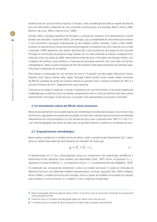 existência de um ciclo económico regional. Contudo, a não consideração de todas as regiões da área do
                                                       euro tem diﬁcultado a obtenção de uma conclusão consensual (ver, por exemplo, Belke e Heine, 2006,
                                                       Barrios e de Lucio, 2003, e Barrios et al., 2002).
II
                                                       Estudos sobre a situação especíﬁca de Portugal e a posição do respetivo ciclo relativamente a outros
42                                                     Estados não abundam. Cavalcanti (2007), por exemplo, usa a contabilidade do crescimento para analisar
                                                       o ciclo económico português relativamente ao dos Estados Unidos, Almeida, Castro e Felix (2009),
BANCO DE PORTUGAL | BOLETIM ECONÓMICO • Inverno 2011




                                                       analisam as características cíclicas da economia portuguesa e comparam-nas com a área do euro e Valle
                                                       e Azevedo (1999) apresenta uma análise descritiva dos ciclos económicos dos países da UE incluindo
                                                       Portugal. A contribuição do presente artigo é dupla. Por um lado, pretende-se analisar a relação entre a
                                                       evolução cíclica nos países da UEM, relativamente à área do euro, a Portugal e aos Estados Unidos, com
                                                       o objetivo de veriﬁcar o grau relativo e a natureza da associação existente. Por outro lado, em termos
                                                       metodológicos, optou-se pela utilização do ﬁltro de Kalman2 e pelo desenvolvimento de software espe-
                                                       cíﬁco para a realização de simulações.

                                                       Para realizar a comparação do ciclo da área do euro (a 15 países)3 e de dez países (Alemanha, França,
                                                       Espanha, EUA, Grécia, Irlanda, Itália, Japão, Portugal e Reino Unido), foram usados dados trimestrais
                                                       do PIB (em paridade do poder de compra) relativos ao período entre o primeiro trimestre de 1961 e o
                                                       primeiro trimestre de 2011, disponíveis em www.oecd.org.

                                                       A estrutura do artigo é a seguinte: a secção 2 apresenta, de uma forma breve, os principais aspetos da
                                                       modelação para análise do ciclo e as análises comparativas entre os ciclos económicos dos vários países
                                                       relativamente a Portugal e à área do euro; na secção 3 são apresentadas as principais conclusões.


                                                          2. Co-movimentos cíclicos do PIB de várias economias

                                                       Nesta secção apresentam-se os aspetos gerais da metodologia de análise da evolução conjunta dos ciclos
                                                       económicos, seguida de uma análise dos resultados, primeiro dos ciclos das várias economias consideradas
                                                       relativamente ao ciclo português e ao ciclo da área do euro, para o período entre 1961-T1 e 2011-T1,
                                                       e ao nível desagregado dos países da área, para os períodos anterior e posterior à introdução do euro.


                                                          2.1. Enquadramento metodológico

                                                       Nesta análise considera-se o modelo estrutural aditivo, onde a variável escalar dependente, {yt } , repre-
                                                       senta os valores observados da série temporal de interesse4, de modo que,

                                                                                                 yt = Gt + C t + et                                         (1)


                                                       A representação em (1) faz a decomposição de {yt } na componente não estacionária (tendência) e
                                                       estacionária (ciclo), dispostas como variáveis não observadas (Clark, 1987). Assim, na equação (1), G
                                                                                                                                                            t
                                                       representa a função tendência, C t a componente cíclica e et a componente de ruído (Maybeck, 1979).

                                                       A modelação das componentes tendencial e cíclica no modelo estrutural (1) pode ser efetuada de
                                                       diferentes formas e com diferentes modelos representativos. Contudo, segundo Clark (1987) e Wada e
                                                       Perron (2006), o modelo estrutural mais utilizado, entre as classes de modelos encontrados em estudos
                                                       que envolvem o ciclo económico, é o modelo (1) com a seguinte conﬁguração:




                                                       2 Nesta investigação referimos algumas vezes o termo “economia” para se mencionar a evolução da componente
                                                         cíclica de desvio do PIB.
                                                       3 A área do euro (a 15 países) será designada daqui por diante como área do euro.
                                                       4 Considera-se que os valores da série temporal em análise estão ajustados sazonalmente.
 