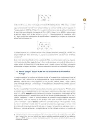 ìG = G + b + d
                                           ï
                                           ï t
                                           ï     t -1      t -1   t
                                           ï b = b +q
                                           í
                                           ï
                                           ï
                                               t      t -1      t
                                           ï f (pL )C t = wt
                                           ï                                                                     II
                                           ï
                                           î

                                                                                                                 43
onde a tendência, bt , utiliza a formulação conhecida de Theil e Wega (Crato, 1990), em que a variável




                                                                                                                 Artigos
segue um crescimento esperado linear; tanto a tendência ( bt ) como o nível ( Gt ) evoluem segundo um
“passeio aleatório” (Gilchrist, 1976) e f(L) é um polinómio ﬁnito no operador de desfasamento temporal
L   que, neste caso, adotando as propostas de Clark (1987) e Wada e Perron (2006), é autoregressivo
de segunda ordem, AR(2), ou seja f(L) = 1 - f1 - f2L2 e consequentemente, a componente cíclica
C t , segue um processo autoregressivo de segunda ordem. A representação completa das equações do
modelo estrutural é dada por:

                                        ì
                                        ï     yt = Gt + C t + et
                                        ï
                                        ï
                                        ï G = G +b + d
                                        ï
                                        ï
                                        í
                                              t      t -1  t -1    t
                                        ï
                                        ï       bt = bt -1 + qt
                                        ï
                                        ï
                                                                                                        (2)
                                        ïC t = f1C t -1 + f2C t -2 + wt
                                        ï
                                        î

O modelo estrutural em (2) constitui-se assim como o modelo base desta investigação, utilizado para
a representação dos dados observados, yt , e para as suas componentes não observadas (tendência,
ciclo e erro)5.

Deste modo, utilizando o ﬁltro de Kalman e os dados do PIB da Alemanha, área do euro, França, Espanha,
EUA, Grécia, Irlanda, Itália, Japão, Portugal e Reino Unido efetuou-se um estudo de isolamento, em
variável própria, da componente cíclica de desvio, sendo o modelo estrutural em (2) e a sua respetiva
representação em espaço de estados, o elemento matemático descritivo da realidade em investigação.


    2.2. Análise agregada do ciclo do PIB das várias economias relativamente a
         Portugal

O quadro 1 apresenta um conjunto de resultados síntese, de comparação das componentes cíclicas do
PIB relativos a toda a amostra, i.e., do primeiro trimestre de 1961 ao primeiro trimestre de 2011, para a
Alemanha, a área do euro, a França, a Espanha, os EUA, a Grécia, a Irlanda, a Itália, o Japão e o Reino
Unido em relação a Portugal, sustentadas por medidas estatísticas das características médias dos ciclos
económicos.

A análise do quadro 1 permite identiﬁcar vários factos estilizados, que importa salientar. Primeiro, todos
os ciclos têm uma correlação positiva com o ciclo português no período em análise, cujos valores oscilam
entre 0,24 e 0,74. Segundo, existe uma aparente correlação contemporânea moderada/alta (≥70%)
entre Portugal e a França e também com a área do euro, e uma correlação moderada (>50%) com a
Espanha, a Alemanha e a Itália. Os valores mais baixos de correlação contemporânea são observados
em relação aos países não membros da área do euro, como sejam os Estados Unidos, Japão, Reino
Unido, mas também a Grécia. Terceiro, os diferentes valores da correlação indiciam períodos maiores
ou menores de desfasamento dos ciclos. Os valores de atraso (ou de avanço) indicam o número médio
de trimestres de atraso (ou de avanço) de cada país em relação a Portugal, e o seu valor oscila entre -4 e
4 trimestres, nos quais se observa a correlação máxima. Veriﬁca-se uma sintonia entre os resultados da



5 O modelo em (2) será posteriormente transformado na formulação em espaço de estados (ver Guerreiro, Rodri-
  gues e Andraz, 2010, para mais detalhes), para que seja possível a subsequente aplicação do ﬁltro de Kalman
  (Guerreiro, 2010), tendo como principal objetivo a extração dos sinais (valores) de cada uma das componentes
  (variáveis de interesse).
 