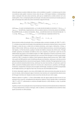 Utilizando apenas os valores médios de síntese, como os obtidos no quadro 1, constata-se que em certas
circunstâncias estes podem mostrar-se menos úteis do que a informação imediata e contemporânea
sobre a evolução cíclica das várias economias, pelo que se complementa a análise anterior com uma
análise gráﬁca. Para a comparação gráﬁca da evolução cíclica das várias economias em estudo optou-se          II
pela normalização dos valores das séries recorrendo à seguinte fórmula:
                                                                                                              45
                          (x       - x Mínimo ) (Norx Máximo - Norx Mínimo )




                                                                                                              Artigos
                               t
               Norx t =                                                        + Norx Mínimo ,   t = 1,¼, n
                                            x Máximo - x Mínimo

onde Norx é o valor normalizado da série, x é o valor da série de dados no momento t , Norx Máximo e
           t                                t
Norx Mínimo são deﬁnidos, respetivamente, como os valores máximo e mínimo dos valores normalizados.
No presente estudo, os valores normalizados, Norx t , são deﬁnidos dentro do intervalo fechado de -1 a
1, ou seja, Norx Máximo = 1 e Norx Mínimo = -1 , de modo que a expressão anterior ﬁca,

                                               2 (x t - x Mínimo )
                               Norx t =                              - 1,         t = 1,¼, n
                                              x Máximo - x Mínimo

Numa primeira análise da evolução cíclica normalizada sobre a amostra completa, de 1961-T1 a 2011-
T1, constata-se que existe sincronização cíclica (períodos de crescimento e decrescimento comuns) entre
Portugal e a área do euro, e ainda com as maiores economias, como sejam a Alemanha, a França, a
Itália e o Reino Unido. Veriﬁca-se, contudo, que, ao contrário destas economias, a economia portuguesa
não registou, no ﬁnal da amostra, qualquer inversão da tendência recessiva dos últimos anos. Portugal
também apresenta uma elevada coincidência cíclica com a Espanha, em particular a partir do ano de
adesão destes dois países à comunidade europeia, em 1986, registando no entanto movimentos contrá-
rios a partir de 2009. Estabelece-se igualmente que a sincronia entre Portugal e os EUA é quase perfeita
a partir de 1995. A situação em relação à Grécia apresenta algumas dessincronias entre 1960 e 2000,
mas a partir de 2002 parecem existir semelhanças de percurso evolutivo, sendo que o ciclo da economia
grega antecipa ligeiramente o da economia portuguesa. Também a Irlanda e Portugal apresentam no seu
percurso evolutivo bastantes dessincronias, sendo que nos anos mais recentes, em particular a partir de
2004, a economia irlandesa parece evoluir em sincronia com a área do euro e, portanto, com Portugal.
Finalmente, comparando a evolução cíclica do Japão e de Portugal, constata-se a ocorrência de períodos
de aﬁnidade evolutiva com algumas fases não síncronas de crescimento/decrescimento.

Os factos observados sugerem uma certa uniformidade entre várias economias dos países da área do
euro em estudo, onde se destacam alguns momentos mais recentes com comportamentos dessíncronos
de Portugal e da Grécia em relação às outras economias da área do euro, EUA e Japão.

Podemos observar no gráﬁco 1 a forte uniformidade cíclica de alguns países da área do euro na sua
evolução cíclica conjunta, nomeadamente da Alemanha, Espanha, França, Irlanda e Itália, no período de
1961-T1 a 2011-T1, salientando-se a extrema aﬁnidade durante a ultima década, ou seja, no período
posterior a 2001.

O gráﬁco 2 mostra-nos a evolução cíclica conjunta das duas maiores economias da área do euro (Alemanha
e França) relativamente à Grécia e Portugal, onde se salienta a sincronia/dessincronia existente nestas
quatro economias na última década.
 