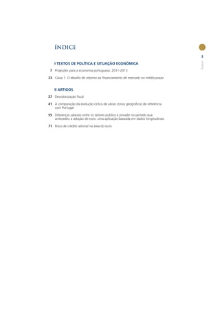 ÍNDICE
                                                                               3




                                                                               Índice
    I TEXTOS DE POLÍTICA E SITUAÇÃO ECONÓMICA
 7 Projeções para a economia portuguesa: 2011-2013

23 Caixa 1. O desaﬁo do retorno ao ﬁnanciamento de mercado no médio prazo


    II ARTIGOS
27 Desvalorização ﬁscal

41 A comparação da evolução cíclica de várias zonas geográﬁcas de referência
   com Portugal

55 Diferenças salariais entre os setores público e privado no período que
   antecedeu a adoção do euro: uma aplicação baseada em dados longitudinais

71 Risco de crédito setorial na área do euro
 