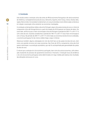 3. Conclusão

                                                       Este estudo analisa a evolução cíclica das séries do PIB da economia Portuguesa e de várias economias
II                                                     de referência, nomeadamente da área do euro, Alemanha, Espanha, EUA, França, Grécia, Irlanda, Itália,
                                                       Japão e Reino Unido. Os resultados fundamentam um conjunto de ideias muito referenciadas na literatura
52                                                     em relação à associação cíclica existente nas economias investigadas.
BANCO DE PORTUGAL | BOLETIM ECONÓMICO • Inverno 2011




                                                       A correlação contemporânea média e alta entre Portugal e alguns dos países da área do euro e o facto da
                                                       componente cíclica de Portugal diminuir a partir de meados de 2010 parecem ser fatores de relevo. Por
                                                       outro lado, veriﬁca-se que a maior sincronização cíclica de Portugal no período de 2001-T1 a 2011-T1 é
                                                       com a área do euro. Quando consideramos o período de 1961-T1 a 2011-T1 essa maior sincronização é
                                                       com a França. No período de 2001-T1 a 2011-T1 entre todas as economias da área do euro analisadas,
                                                       a economia portuguesa foi das menos voláteis (logo a seguir à Grécia).

                                                       Observa-se também alguma antecipação do ciclo dos EUA face ao dos países da área do euro, bem
                                                       como uma grande sincronia com essas economias. Nos ﬁnais de 2010 a componente cíclica dos EUA
                                                       parece interromper a sua evolução ascendente, que não foi acompanhada pela generalidade dos países
                                                       da área do euro.

                                                       É natural que a evolução do ciclo económico português, bem como de outras economias, sofra altera-
                                                       ções resultantes do processo de ajustamento económico e ﬁnanceiro. A evolução futura da tendência
                                                       e do ciclo da economia portuguesa serão determinados em larga medida pelo balanço dos resultados
                                                       das alterações estruturais em curso.
 