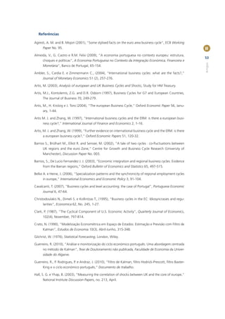 Referências

Agresti, A. M. and B. Mojon (2001), “Some stylised facts on the euro area business cycle”, ECB Working
      Paper No. 95.                                                                                             II
Almeida, V., G. Castro e R.M. Felix (2009), “A economia portuguesa no contexto europeu: estrutura,
                                                                                                                53
      choques e políticas”, A Economia Portuguesa no Contexto da Integração Económica, Financeira e




                                                                                                                Artigos
      Monetária”, Banco de Portugal, 65-154.

Ambler, S., Cardia E. e Zimmermann C., (2004), “International business cycles: what are the facts?,”
      Journal of Monetary Economics 51 (2), 257-276.

Artis, M. (2003), Analysis of european and UK Business Cycles and Shocks, Study for HM Treasury.

Artis, M.J., Kontolemis, Z.G. and D.R. Osborn (1997), Business Cycles for G7 and European Countries,
      The Journal of Business 70, 249-279.

Artis, M., H. Krolzig e J. Toro (2004), “The european Business Cycle,” Oxford Economic Paper 56, Janu-
      ary, 1-44.

Artis M. J. and Zhang, W. (1997), “International business cycles and the ERM: is there a european busi-
      ness cycle?,” International Journal of Finance and Economics 2, 1-16.

Artis, M. J. and Zhang, W. (1999), “Further evidence on international business cycle and the ERM: is there
      a european business cycle?,” Oxford Economic Papers 51, 120-32.

Barrios S., Brülhart M., Elliot R. and Sensier, M. (2002), “A tale of two cycles : co-ﬂuctuations between
      UK regions and the euro Zone,” Centre for Growth and Business Cycle Research (University of
      Manchester), Discussion Paper No. 003.

Barrios, S., De Lucio Fernandez J. J. (2003), “Economic integration and regional business cycles: Evidence
      from the Iberian regions,” Oxford Bulletin of Economics and Statistics 65, 497-515.

Belke A. e Heine, J. (2006), “Specialization patterns and the synchronicity of regional employment cycles
      in europe,” International Economics and Economic Policy 3, 91-104.

Cavalcanti, T. (2007), “Business cycles and level accounting: the case of Portugal”, Portuguese Economic
      Journal 6, 47-64.

Christodoulakis N., Dimeli S. e Kollintzas T., (1995), “Business cycles in the EC: Idiosyncrasies and regu-
      larities”, Economica 62, No. 245, 1-27.

Clark, P. (1987), “The Cyclical Component of U.S. Economic Activity”, Quarterly Journal of Economics,
      102(4), November, 797-814.

Crato, N. (1990), “Modelização Econométrica em Espaço de Estados: Estimação e Previsão com Filtro de
      Kalman”, Estudos de Economia 10(3), Abril-Junho, 315-348.

Gilchrist, W. (1976), Statistical Forecasting, London, Wiley.

Guerreiro, R. (2010), “Análise e monitorização do ciclo económico português: Uma abordagem centrada
      no método de Kalman”, Tese de Doutoramento não publicada, Faculdade de Economia da Univer-
      sidade do Algarve.

Guerreiro, R., P. Rodrigues, P. e Andraz, J. (2010), “Filtro de Kalman, ﬁltro Hodrick-Prescott, ﬁltro Baxter-
      King e o ciclo económico português,” Documento de trabalho.

Hall, S. G. e Yhap, B. (2003), “Measuring the correlation of shocks between UK and the core of europe,”
      National Institute Discussion Papers, no. 213, April.
 